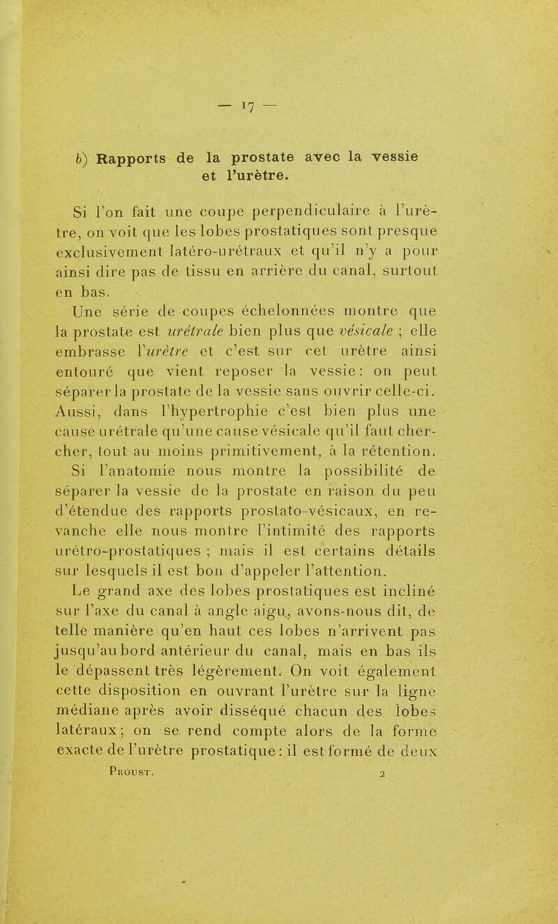 fc) Rapports de la prostate avec la vessie et l'urètre. Si l'on fait une coupe perpendiculaire à l'urè- tre, on voit que les lobes prostatiques sont presque exclusivement latcro-urétraux et qu'il n'y a pour ainsi dire pas de tissu en arrière du canal, surtout en bas. Une série de coupes échelonnées montre que la prostate est urétrale bien plus que vésicale ; elle embrasse Viirètre et c'CvSt sur cet urètre ainsi entouré que vient reposer la vessie: on peut séparer la prostate de la vessie sans ouvrir celle-ci. Aussi, dans l'hypertrophie c'esl bien plus une cause urétrale qu'une cause vésicale qu'il faut cher- cher, tout au moins primitivement, à la rétention. Si Fanatomie nous montre la possibilité de séparer la vessie de la prostate en raison du peu d'étendue des rapports j)roslato-vésicaux, en re- vanche elle nous montre l'intimité des rapports urétro-prostatiques ; mais il est certains détails sur lesquels il est boji d'appeler l'attention. Le grand axe des lobes prostatiques est incliné sur l'axe du canal à angle aigu, avons-nous dit, de telle manière qu'en haut ces lobes n'arrivent pas jusqu'au bord antérieur du canal, mais en bas ils le dépassent très légèrement. On voit également cette disposition en ouvrant l'urètre sur la ligne médiane après avoir disséqué chacun des lobes latéraux; on se rend compte alors de la forme exacte de l'urètre prostatique: il est formé de deux Proust. 2