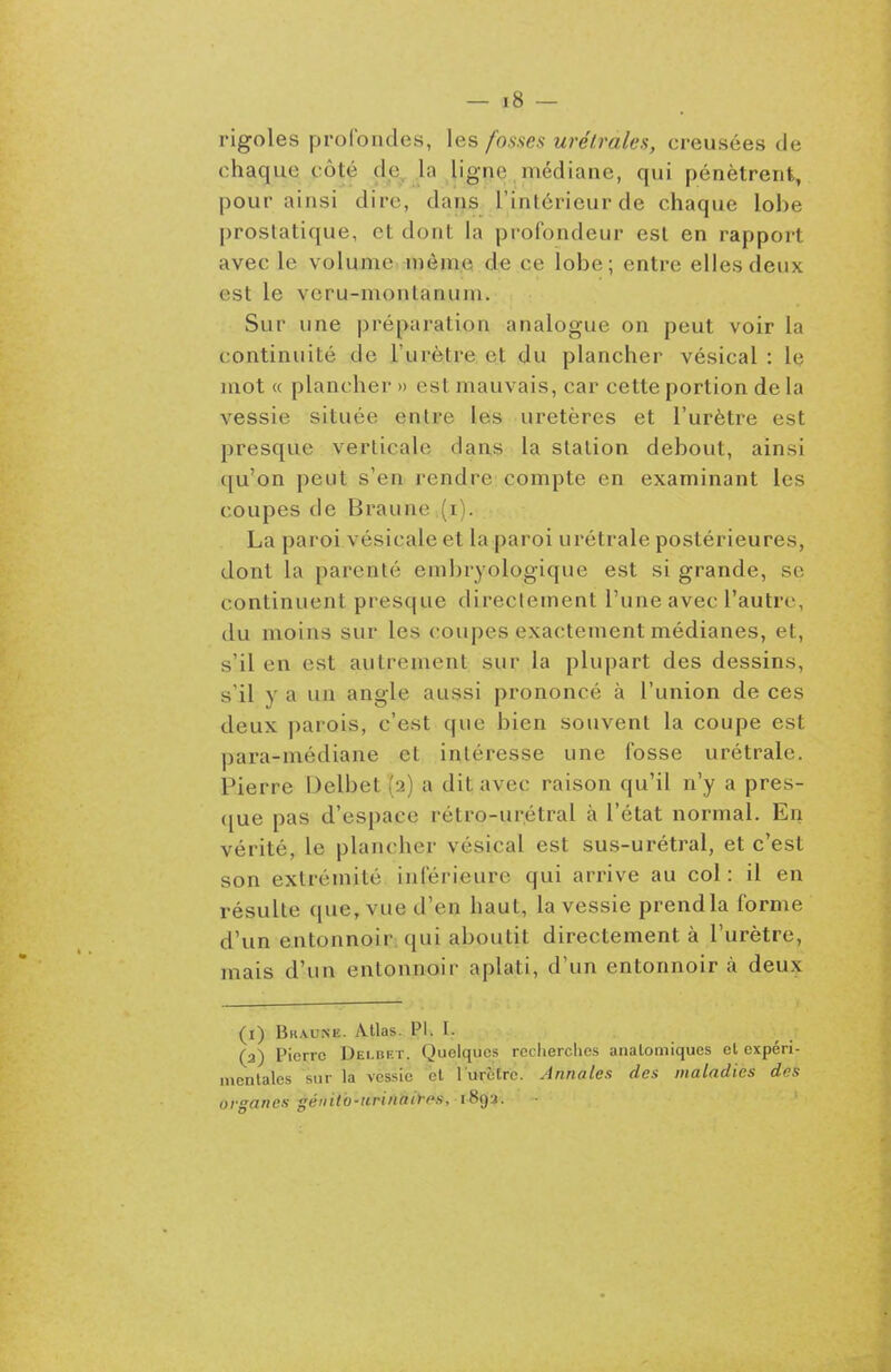 rigoles profondes, les fosses urélmles, creusées de chaque côté de, la ligne, médiane, qui pénètrent, pour ainsi dire, daris l'intérieur de chaque lobe prostatique, et dont la profondeur est en rapport avec le volume même de ce lobe; entre elles deux est le vcru-montanum. Sur une préparation analogue on peut voir la continuité de l'urètre et du plancher vé.sical : le mot « plancher » est mauvais, car cette portion de la vessie située entre les uretères et l'urètre est presque verticale dan,s la station debout, ainsi qu'on peut s'en rendre compte en examinant les coupes de Braunei(.i). La paroi vésicale et la paroi urétrale postérieures, dont la parenté em])ryologique est si grande, se continuent presque direclement l'une avec l'autre, du moins sur les (poupes exactement médianes, et, s'il en est autrement sur la plupart des dessins, s'il y a un angle aussi prononcé à l'union de ces deux parois, c'est que bien souvent la coupe est para-médiane et intéresse une fosse urétrale. Pierre Delbet (2) a dit avec raison qu'il n'y a pres- (jue pas d'espace rétro-urétral à l'état normal. En vérité, le plancher vésical est sus-urétral, et c'est son extrémité inférieure qui arrive au col: il en résulte que, vue d'en haut, la vessie prendla forme d'un entonnoir; qui aboutit directement à l'urètre, mais d'un entonnoir aplati, d'un entonnoir à deux (i) Bkaune. Atlas. Pl. I. (3) Pierre Delbk r. Quelques recherches analomiques et expéri- mentales sur la vessie et rurèlrc. Annales des maladies des organes géintb-tirinaii-(^s, 189a.