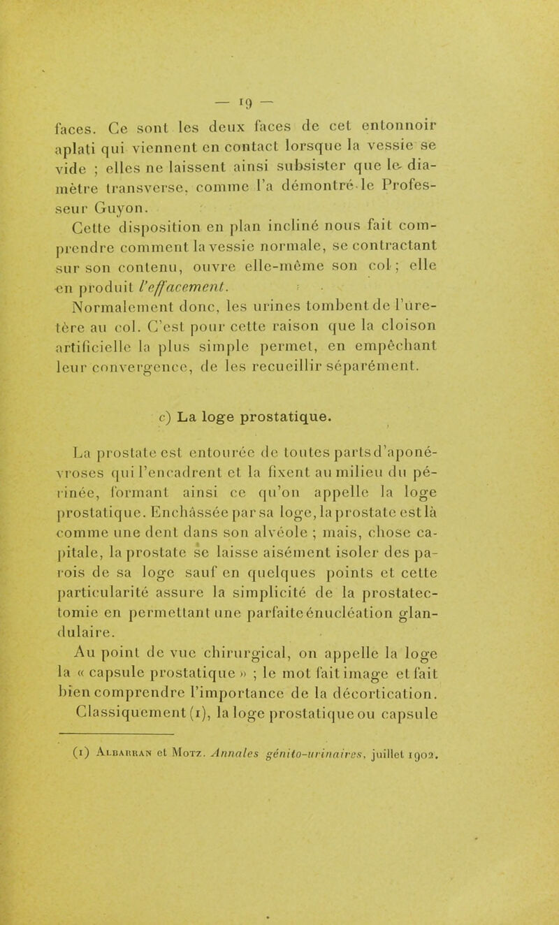 faces. Ce sont les deux faces de cet entonnoir aplati qui viennent en contact lorsque la vessie se vide ; elles ne laissent ainsi subsister que la dia- mètre transverse, comme l'a démontré le Profes- seur Guyon. Cette disposition en plan incliné nous fait com- prendre comment la vessie normale, se contractant sur son contenu, ouvre elle-même son col; elle ■en produit l'effacement. Normalement donc, les urines tombent de l'ure- tère au col. C'est pour cette raison que la cloison artificielle la plus simple permet, en empêchant leur convergence, de les recueillir séparément. c) La loge prostatique. La prostate est entourée de toutes partsd'aponé- vroses qui l'encadrent et la fixent au milieu du pé- linée, l'ormant ainsi ce qu'on appelle la loge prostatique. Enchâssée par sa loge, la prostate est là comme une dent dans son alvéole ; mais, chose ca- pitale, la prostate se laisse aisément isoler des pa- rois de sa loge sauf en quelques points et cette particularité assure la simplicité de la prostatec- tomie en permettant une parfaiteénucléation glan- dulaire. Au point de vue chirurgical, on appelle la loge la « capsule prostatique » ; le mot fait image et fait bien comprendre l'importance de la décortication. Ghissiquement (i), la loge prostatique ou capsule (i) Albakran et MoTz. Annales génilo-urinairos, juillet 1902.