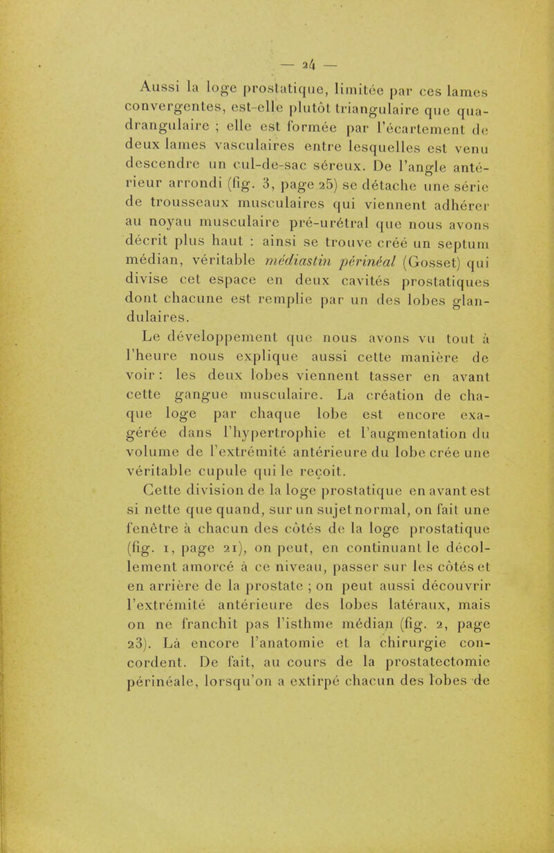 Aussi la loge prostatique, limitée par ces lames convergentes, est-elle plutôt triangulaire que qua- drangulaire ; elle est formée par l'écartement de deux lames vasculaires entre lesquelles est venu descendre un cul-de-sac séreux. De l'angle anté- rieur arrondi (fig. 3, page aS) se détache une série de trousseaux musculaires qui viennent adhérer au noyau musculaire pré-urétral que nous avons décrit plus haut : ainsi se trouve créé un septum médian, véritable médiastin périnéal (Gosset) qui divise cet espace en deux cavités prostatiques dont chacune est remplie par un des lobes glan- dulaires. Le développement que nous avons vu tout à l'heure nous explique aussi cette manière de voir : les deux lobes viennent tasser en avant cette gangue musculaire. La création de cha- que loge par chaque lobe est encore exa- gérée dans l'hypertrophie et l'augmentation du volume de l'extrémité antérieure du lobe crée une véritable cupule qui le reçoit. Cette division de la loge prostatique en avant est si nette que quand, sur un sujet normal, on fait une fenêtre à chacun des côtés de la loge prostatique (fig. I, page 2i), on peut, en continuant le décol- lement amorcé à ce niveau, passer sur les côtés et en arrière de la prostate ; on peut aussi découvrir l'extrémité antérieure des lobes latéraux, mais on ne franchit pas l'isthme médian (fig. 2, page 23). Là encore l'anatomie et la chirurgie con- cordent. De fait, au cours de la prostatectomie périnéale, lorsqu'on a extirpé chacun des lobes de