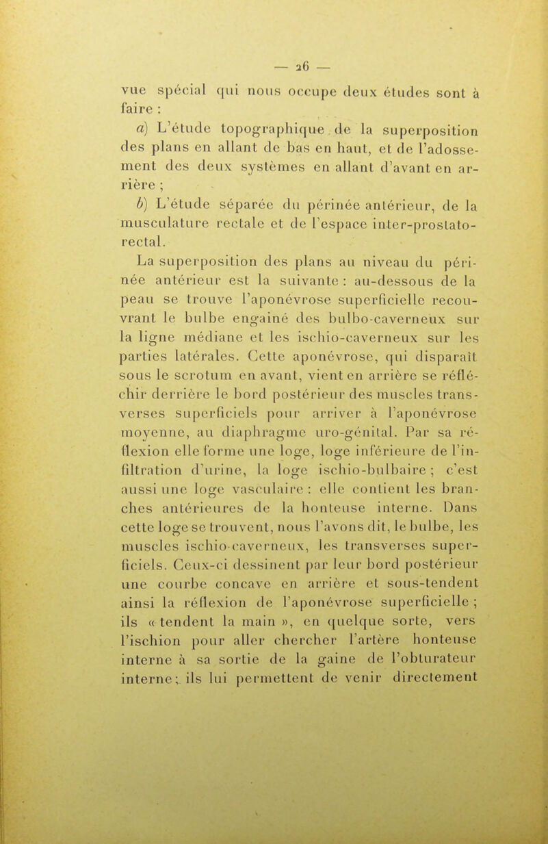 vue spécial (|ui nous occupe deux études sont à faire : a) L'étude topographique de la superposition des plans en allant de bas en haut, et de l'adosse- ment des deux systèmes en allant d'avant en ar- rière ; b) L'étude séparée du périnée antérieur, de la musculature rectale et de l'espace inter-prostato- rectal. La superposition des plans au niveau du péri- née antérieur est la suivante : au-dessous de la peau se trouve l'aponévrose superficielle recou- vrant le bulbe engainé des bulbo-caverneùx sur la ligne médiane et les ischiô-caverneux sur les parties latérales. Cette aponévrose, qui disparaît sous le scrotum en avant, vient en arrière se réflé- chir derrière le bord postérieur des muscles trans- verses superficiels pour arriver à l'aponévrose moyenne, au diaphragme uro-génilal. Par sa ré- flexion elle l'orme une loge, loge inférieure de l'in- filtration d'urine, la loge ischio-bulbaire ; c'est aussi une loge vasculaire: elle contient les bran- ches antérieures de la honteuse interne. Dans cette loge se trouvent, nous l'avons dit, le bulbe, les muscles ischio-cavcrneux, les transverses super- ficiels. Ceux-ci dessinent par leur bord postérieur une courbe concave en arrière et sous-tendent ainsi la réflexion de l'aponévrose superficielle ; ils « tendent la main », en ((uelque sorte, vers l'ischion pour aller chercher l'artère honteuse interne à sa sortie de la gaine de l'obturateur interne; ils lui permettent de venir directement