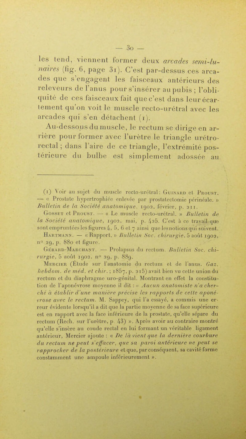 — So- les tend, viennent former deux arcades semi-lu- naires (fig. 6, page 3i). C'est par-dessus ces arca- des que s'engagent les faisceaux antérieurs des releveurs de l'anus \)o\iy s'insérer au pubis ; l'obli- quité de ces faisceaux fait que c'est dans Icurécar- tement qu'on voit le muscle recto-urétral avec les arcades qui s'en détachent (i). Au-dessous du muscle, le rectum se dirige en ar- rière pour former avec l'urètre le triangle urétro- rectal ; dans l'aire de ce triangle, l'extrémité pos- térieure du bulbe est simplement adossée au (i) \oir au sujet du muscle reclo-urétral: Guinard et Proust. — « Prostate hypertrophiée enlevée par proslalcclomie périnéale. » Bulletin de la Société anaiomique. igoa, février, p. 211. GossF.T et Proust. — « Le muscle recto-urétral. » Bulletin de la Société anaiomique, 1902, mai, p. 4^5. C'est à ce travail que sont empruntées les figures 4, 5, G et 7 ainsi que lesnolions qui suivent. Hartmann. — «Rapport.» Bulletin Soc. chirurgie, 5 août IQ02, no 29, p. 880 et figure. Gérard-Marchant. — Prolapsus du rectum. Bulletin Soc. chi- rurgie, 5 août 1902, n 29, p. 889. Mercier (Elude sur l'anatomie du rectum et de l'anus. Gaz. hebdom. de méd. et chir. ; 1867, p. 2i5) avait bien vu cette union du rectum et du diaphragme uro-génital. Montrant en ofTet la constitu- tion de l'aponévrose moyenne il dit : « Aucun anatoiniste n'a cher- ché à établir d'une manière précise les rapports de celte aponé- vrose avec le rectum. M. Sappey, qui l'a essayé, a commis une er- reur évidente lorsqu'il a dit que la partie moyenne de sa face supérieure est en rapport avec la face inférieure de la prostate, qu'elle sépare du rectum (Recli. sur l'urètre, p 43) ». Après avoir au contraire montré qu'elle s'insère au coude rectal en lui formant un véritable ligament antérieur, Mercier ajoute : « De là vient que la dernière courbure du rectum ne peut s'effacer, que sa paroi antérieure ne peut se rapprocher de la postérieure et que, par conséquent, sa cavité forme constamment une ampoule inférieurement ».