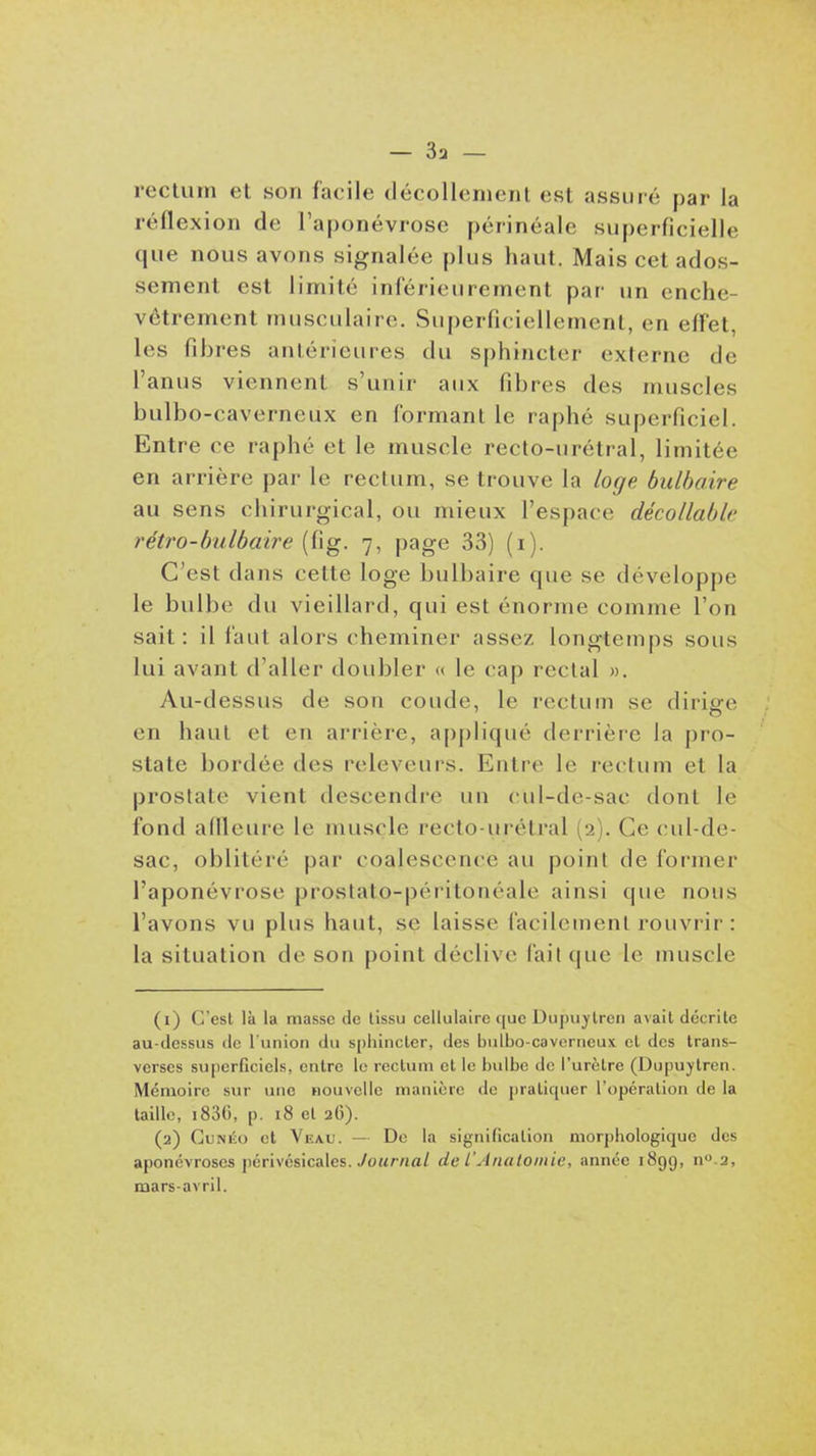 rectum et son facile décollement est assuré par la réflexion de l'aponévrose périnéale superficielle que nous avons signalée plus haut. Mais cet ados- sement est limité inférienrement par un enche- vêtrement musculaire. Superficiellement, en effet, les fibres antérieures du sphincter externe de l'anus viennent s'unir anx fibres des muscles bulbo-caverneux en formant le raphé superficiel. Entre ce raphé et le muscle recto-urétral, limitée en arrière par le rectum, se trouve la loge bulbaire au sens chirurgical, ou mieux l'espace décollable rétro-bulbaire (fig. 7, page 33) (i). C'est dans cette loge bulbaire que se développe le bulbe du vieillard, qui est énorme comme l'on sait: il faut alors cheminer assez longtemps sous lui avant d'aller doubler « le cap rectal ». Au-dessus de son coude, le rectum se dirige en haut et en arrière, ap|)liqué derrière la pro- state bordée des releveurs. Entre le rectum et la prostate vient descendre un cul-de-sac dont le fond affleure le muscle recto-urétral (2). Ce (-ul-de- sac, oblitéré par coalescence au point de former l'aponévrose prostato-péritonéale ainsi que nous l'avons vu plus haut, se laisse facilement rouvrir: la situation de son point déclive fait que le muscle (1) C'est là la masse de tissu cellulaire que Dupuytren avait décrite au-dessus de l'union du sphincter, des bulbo-caverneux et des trans- verses superficiels, entre le rectum et le bulbe de l'urètre (Dupuytren. Mémoire sur une houvcUc manière do pratiquer l'opération de la taille, i830, p. i8 et 26). (2) CuNKo et Veau. — De la signification mor])hologique des aponévroses jiérivésicales. yof<r«a/ de l'Anatoiiiie, année 1899, n.2, mars-avril.