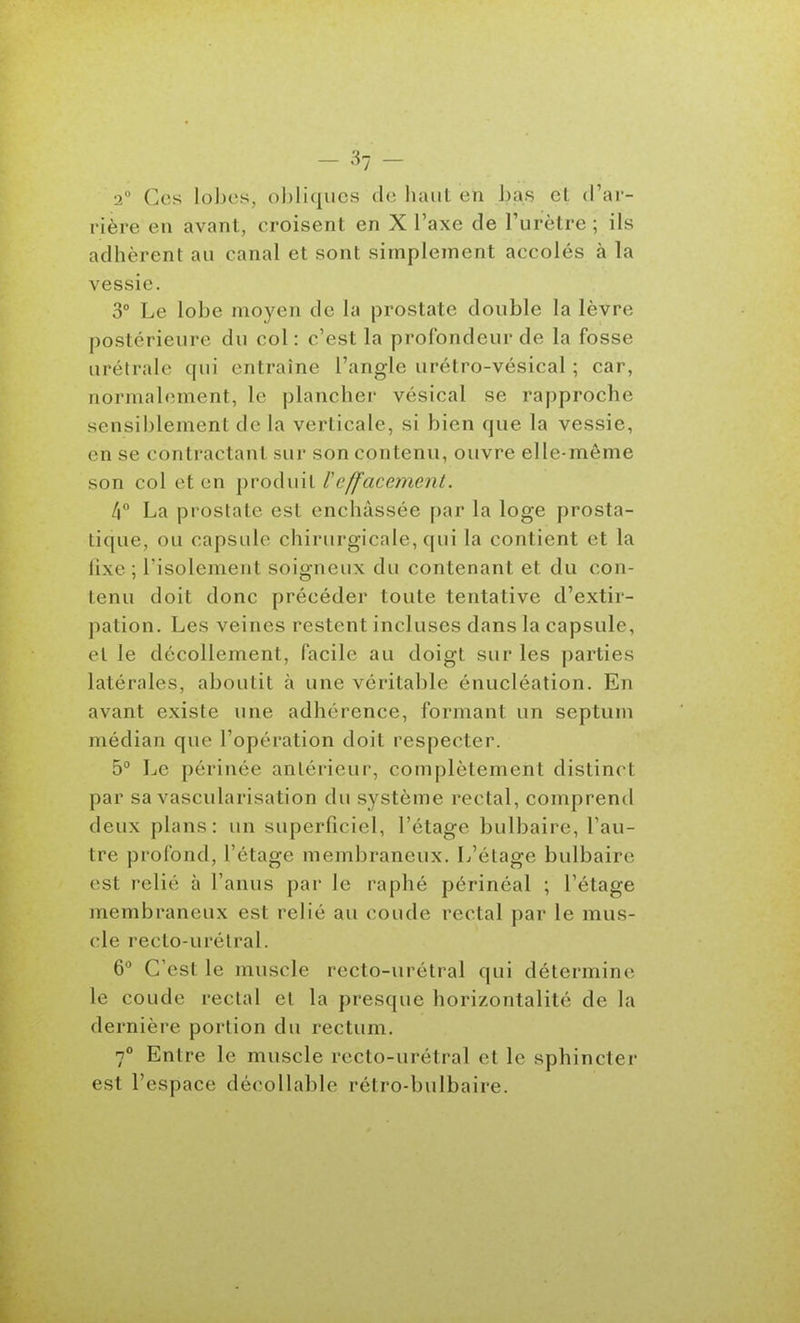 2° Ces lobes, obliques de haut en bas et (Tai - rière en avant, croisent en X l'axe de l'urètre ; ils adhèrent au canal et sont simplement accolés à la vessie. 3° Le lobe moyen de la prostate double la lèvre postérieure du col : c'est la profondeur de la fosse urétrale qui entraîne l'angle urétro-vésical ; car, normalement, le plancher vésical se rapproche sensiblement de la verticale, si bien que la vessie, en se contractant sur son contenu, ouvre elle-même son col et en produit Veffacement. 4° La prostate est enchâssée par la loge prosta- tique, ou capsule chirurgicale, qui la contient et la lixe ; risolement soigneux du contenant et du con- tenu doit donc précéder toute tentative d'extir- pation. Les veines restent incluses dans la capsule, et le décollement, facile au doigt sur les parties latérales, aboutit à une véritable énucléation. En avant existe une adhérence, formant un septum médian que l'opération doit respecter. 5° Le périnée antérieur, complètement distinct par sa vascularisation du système rectal, comprend deux plans: un superficiel, l'étage bulbaire, l'au- tre profond, l'étage membraneux. L'étage bulbaire est relié à l'anus par le raphé périnéal ; l'étage membraneux est relié au coude rectal par le mus- cle recto-urétral. 6° C'est le muscle recto-urétral qui détermine le coude rectal et la presque horizontalité de la dernière portion du rectum. 7° Entre le muscle recto-urétral et le sphincter est l'espace décollable rétro-bulbaire.