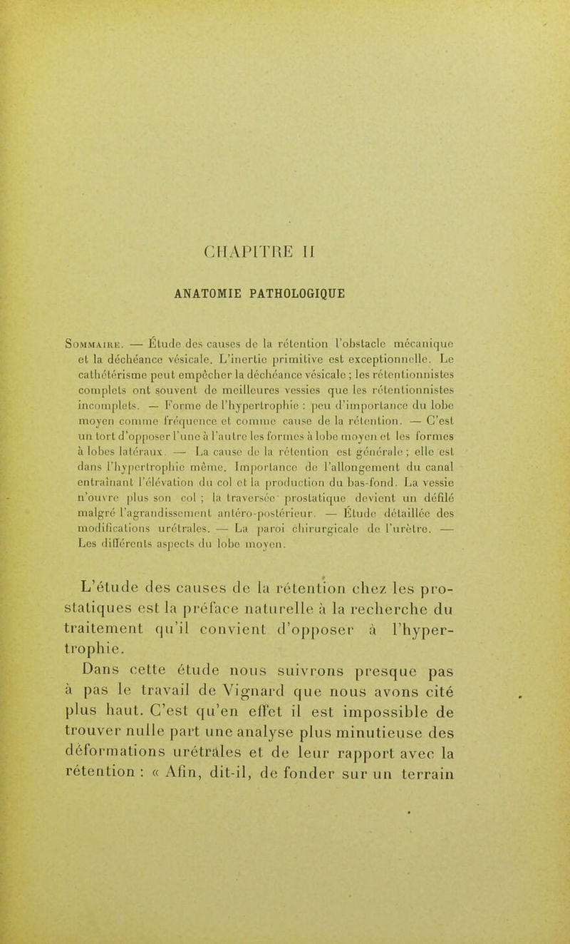 CHAPITRE II ANATOMIE PATHOLOGIQUE SoMMAiRii. — Étude des causes de la rélcnlion l'obstacle rnccaniquo et la déchéance vésicale. L'inertie primitive est exceptionnelle. Le cathétérisme peut empôclier la décliéance vésicale ; les rétcntionnistes complets ont souvent de meilleures vessies que les rétentionnistes incomplets. — l-'ormc de l'hypertrophie : peu d'importance du lohc moyen comme fréquence cl comme cause de la rétention. — C'est un tort d'op[)Oser l'une à l'autre les formes à lobe moyen et les formes à lobes latéraux. — La cause de la rétention est générale; elle est dans l'hyjjcrtrophie même. Importance de l'allongement du canal entraînant l'élévation du col et la production du bas-fond. La vessie n'ouvre plus son col ; la traversée prostatique devient un défilé malgré l'agrandissement anléro poslérieur. — Etude détaillée des modillcalions urétralcs. — La [)aroi chirurgicale de l'urètre. — Les dillérenls aspects du lobe moyen. L'étude des causes de la rétention chez les pro- statiques est la préface naturelle à la recherche du traitement qu'il convient d'opposer à l'hyper- trophie. Dans cette étude nous suivrons presque pas à pas le travail de Vignard que nous avons cité plus haut. C'est qu'en effet il est impossible de trouver nulle part une analyse plus minutieuse des déformations urétrales et de leur rapport avec la rétention : « Alin, dit-il, de fonder sur un terrain