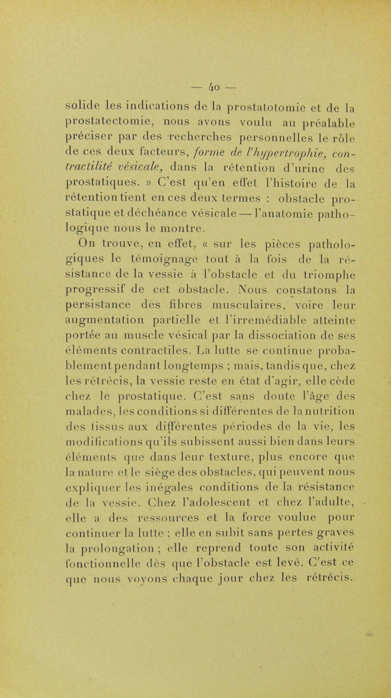 solide les indications de la prostalotomie et de la prostatectoniie, nous avons voulu au préalable préciser par des recherches personnelles le rôle de ces deux facteurs, forme de l'hypertrophie, con- tractilité vésicale, dans la rétention d'urine des prostatiques. » C'est qu'en effet l'histoire de la rétention tient en ces deux termes : obstacle pro- statique et déchéance vésicale—l'anatomie patho- logique nous le montre. On trouve, en effet, « sur les pièces patholo- giques le témoignage tout à la fois de la ré- sistance de la vessie à l'obstacle et du triomphe progressif de cet obstacle. Nous constatons la persistance des fibres musculaires, voire leur augmentation partielle et l'irrémédiable atteinte portée au muscle vésical par la dissociation de ses éléments contractiles. La lutte se continue proba- blement pendant longtemps ; mais, tandis que, chez les rétrécis, la vessie reste en état d'agir, elle cède chez le prostatique. C'est sans doute l'âge des malades, les conditions si différentes de lanulrition des tissus aux différentes périodes de la vie, les modifications qu'ils subissent aussi bien dans leurs éléments que dans leur texture, plus encore que la nature et le siège des obstacles, qui peuvent nous expliquer les inégales conditions de la résistance de la vessie. Chez l'adolescent et chez l'adulte, elle a des ressources et la force voulue pour continuer la lutte ; elle en subit sans pertes graves la prolongation ; elle reprend toute son activité fonctionnelle dès que l'obstacle est levé. C'est ce que nous voyons chaque jour chez les rétrécis.