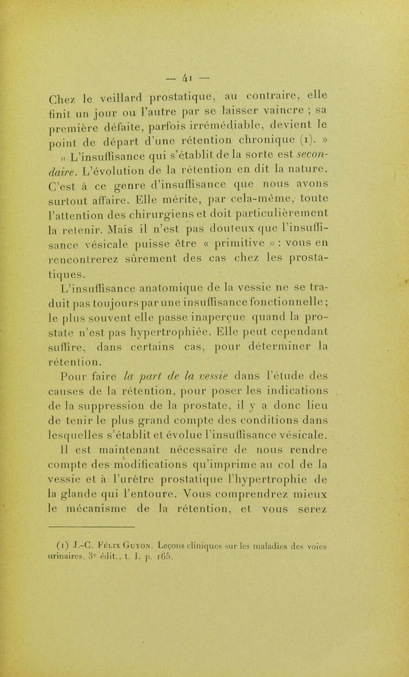 _ Z,I — Chez le veillard prostatique, au contraire, elle finit un jour ou l'autre par se laisser vaincre ; sa première défaite, parfois irrémédiable, devient le point de départ d'une rétention chronique (i). » (( L'insuffisance qui s'établit de la sorte est secon- daire. L'évolution de la rétention en dit la nature. C'est à ce genre d'insuffisance que nous avons surtout affaire. Elle mérite, par cela-môme, toute l'attention des chirurgiens et doit particulièrement la retenir. Mais il n'est pas douteux que l'insuffi- sance vésicale puisse être « primitive » : vous en rencontrerez sûrement des cas chez les prosta- tiques. L'insuffisance anatpmique de la vessie ne se tra- duit pas toujours par une insuffisance fonctionnelle ; le plus souvent elle passe inaperçue quand la pro- state n'est pas hypertrophiée. Elle peut cependant suffire, dans certains cas, pour déterminer la rétention. Pour faire la part de la vessie dans l'étude des causes de la rétention, pour poser les indications de la suppression de la prostate, il y a donc lieu de tenir le plus grand compte des conditions dans lesquelles s'établit et évolue l'insuffisance vésicale. Il est maintenant nécessaire de nous rendre compte des modifications qu'imprime au col de la vessie et à l'urètre prostatique l'hypertrophie de la glande qui l'entoure. Vous comprendrez mieux le mécanisme de la rétention, et vous serez (i) J.-C. Fi'xix GuYON. Leçons cliniques sur les maladies des voies