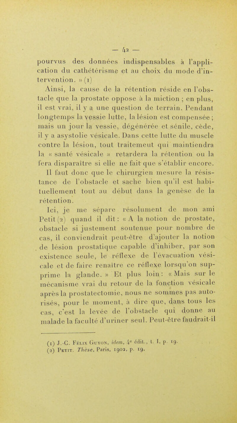 - k2 — pourvus des données indispensables à l'appli- cation du catliétérisnie et au choix du mode d'in- tervenlion. » (i) Ainsi, la cause do la rétention réside en l'obs- tacle que la prostate oppose à la miction ; en plus, il est vrai, il y a une question de terrain. Pendant longtemps la vessie lutte, la lésion est compensée ; mais un jour la vessie, dégénérée et sénile, cède, il y a asystolie vésicale. Dans cette lutte du muscle contre la lésion, tout traitemeut qui maintiendra la « santé vésicale » relardera la rétention ou la fera disparaître si elle ne fait que s'établir encore. Il faut donc que le chirurgien mesure la résis- tance de l'obstacle et sache bien qu'il est habi- tuellement tout au début dans la genèse de la rétention. Ici, je me sépare résolument de mon ami Petit (2) quand il dit: «A la notion de prostate, obstacle si justement soutenue pour nombre de cas, il conviendrait peut-être d'ajouter la notion de lésion prostatique capable d'inhiber, par son existence seule, le réflexe de l'évacuation vési- cale et de faire renaître ce rédexe lorsqu'on sup- prime la glande. » Et plus loin: «Mais sur le mécanisme vrai du retour de la fonction vésicale après la prostatectomie, nous ne sommes pas auto- risés, pour le moment, à dire que, dans tous les cas, c'est la levée de l'obstacle qui donne au malade la faculté d'uriner seul. Peut-ôlre faudrait-il (1) J.-G. Félix (iuYON, ulem, /i» édit., t. I, p. 19.