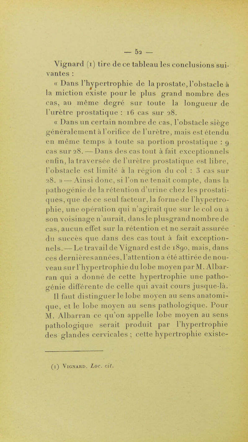 Vignard (i) lire de ce tableau les conclusions sui- vantes : « Dans l'hjpcrlrophie de la prostate, l'obstacle à la miction existe pour le plus grand nombre des cas, au même degré sur toute la longueur de l'urètre prostatique : 16 cas sur 28. « Dans un cei tain nombre de cas, l'obstacle sièere généralement à l'orifice de l'urètre, mais est étendu en môme temps à toute sa portion prostatique : 9 cas sur 28. — Dans des cas tout à fait exceptionnels enfin, la traversée de l'urètre prostatique est libre, l'obstacle est limité à la région du col : 3 cas sur 28. » — Ainsi donc, si Ton ne tenait compte, dans la pathogénie de la rétention d'urine chez les prostati- ques, que de ce seul facteur, la forme de l'hypertro- phie, une opération qui n'agirait que sur le col ou à son voisinage n'aurait, dans le plusgrand nombre de cas, aucun effet sur la rétention et ne serait assurée du succès que dans des cas tout à fait exception- nels. — Le travail de Vignard est de 1890, mais, dans ces dernièresannées, l'attention a été attirée de nou- veau sur riiypertrophie du lobe moyen parM. Albar- ran qui a donné de cette hypertrophie une patho- génie diflerente de celle qui avait cours jusque-là. Il faut distinguer le lobe moyen au sensanatomi- que, et le lobe moyen au sens pathologique. Pour M. Albarran ce qu'on appelle lobe moyen au sens pathologique serait produit par l'hypertrophie des glandes cervicales ; cette hypertrophie existe- (i) Vignard. Loc. cil.