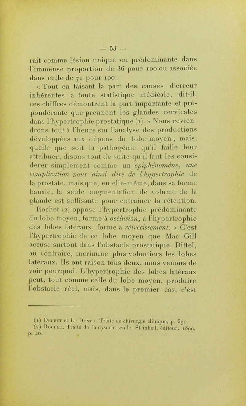 rait comme lésion unique ou prédominante dans l'immense proportion de 36 pour loo ou associée dans celle de 71 pour 100. « Tout en faisant la part des causes d'erreur inhérentes à toute statistique médicale, dit-il, ces chiffres démontrent la part importante et pré- pondérante que prennent les glandes cervicales dans l'hypertrophie prostatique (i). » Nous revien- drons tout à l'heure sur l'analyse des productions développées aux dépens du lobe moyen ; mais, quelle que soit la pathogénie qu'il faille leur attribuer, disons tout de suite qu'il faut les consi- dérer simplement comme un épiphénomène, une complication pour ainsi dh-e de l'hypertrophie de la prostate, mais que, en elle-même, dans sa forme banale, la seule augmentation de volume de la glande est suffisante pour entraîner la rétention. Rochet (2) oppose l'hypertrophie prédominante du lobe moyen, forme à occlusion, à l'hypertrophie des lobes latéraux, forme à rétrécissement. « C'est l'hypertrophie de ce lobe moyen que Mac Gill accuse surtout dans l'obstacle prostatique. Dittel, au contraire, incrimine plus volontiers les lobes latéraux. Ils ont raison tous deux, nous venons de voir pourquoi. L'hypertrophie des lobes latéraux peut, tout comme celle du lobe moyen, produire l'obstacle réel, mais, dans le premier cas, c'est (1) Dki.ukt ot Le JJk.ntu. Traité do chirurgie clinique, p. 5go. (a) RoniKT. Traité de la dysurie sénilc. Steinhcil, éditeur, 1899, p. 20.