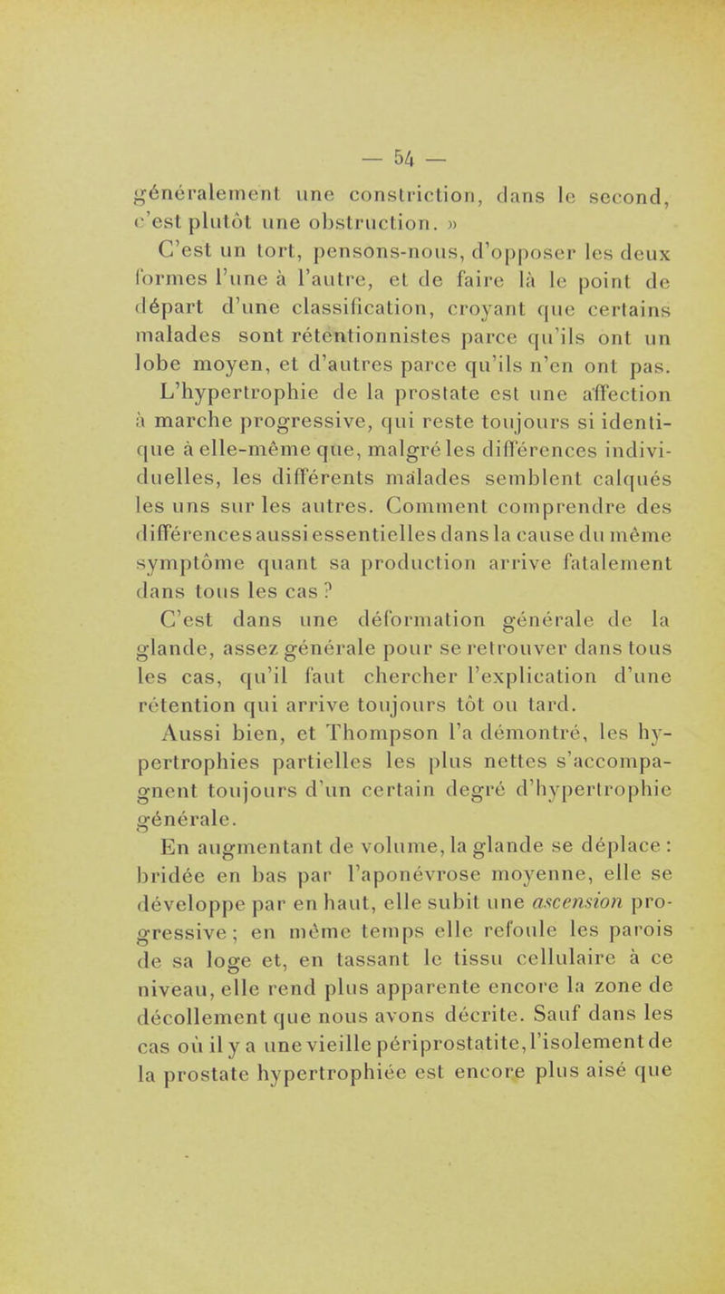 généralement une constriction, clans le second, c'est plutôt une obstruction. » C'est un tort, pensons-nous, d'opposer les deux formes l'une à l'autre, et de faire là le point de départ d'une classification, croyant que certains malades sont rétentionnistes parce qu'ils ont un lobe moyen, et d'autres parce qu'ils n'en ont pas. L'hypertrophie de la prostate est une affection à marche progressive, qui reste toujours si identi- que à elle-même que, malgré les différences indivi- duelles, les différents malades semblent calqués les uns sur les autres. Comment comprendre des différences aussi essentielles dans la cause du même symptôme quant sa production arrive fatalement dans tous les cas ? C'est dans une déformation générale de la glande, assez générale pour se retrouver dans tous les cas, qu'il faut chercher l'explication d'une rétention qui arrive toujours tôt ou tard. Aussi bien, et Thompson l'a démontré, les hy- pertrophies partielles les plus nettes s'accompa- gnent toujours d'un certain degré d'hypertrophie générale. En augmentant de volume, la glande se déplace : bridée en bas par l'aponévrose moyenne, elle se développe par en haut, elle subit une ascension pro- gressive ; en même temps elle refoule les parois de sa loge et, en tassant le tissu cellulaire à ce niveau, elle rend plus apparente encore la zone de décollement que nous avons décrite. Sauf dans les cas où il y a une vieille périprostatite, l'isolement de la prostate hypertrophiée est encore plus aisé que