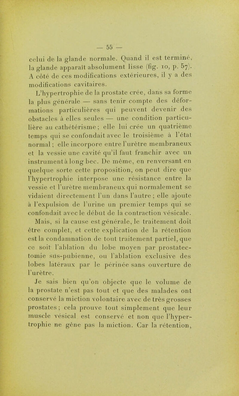 celui de la glande normale. Quand il est terminé, la glande apparaît absolument lisse (fig. lo, p. 57). A côté de ces modifications extérieures, il y a des modifications cavitaires. L'hypertrophie de la prostate crée, dans sa forme la plus générale — sans tenir compte des défor- mations particulières qui peuvent devenir des obstacles à elles seules — une condition particu- lière au cathétérisme ; elle lui crée un quatrième temps qui se confondait avec le troisième à l'état normal; elle incorpore entre l'urètre membraneux et la vessie une cavité qu'il faut franchir avec un instrumenta long bec. De même, en renversant en quelque sorte cette proposition, on peut dire que l'hypertrophie interpose une résistance entre la vessie et l'urètre membraneux qui normalement se vidaient directement l'un dans l'autre ; elle ajoute à l'expulsion de l'urine un premier temps qui se confondait avec le début de la contraction vésicale. Mais, si la cause est générale, le traitement doit être complet, et cette explication de la rétention est la condamnation de tout traitement partiel, que ce soit l'ablalion du lobe moyen par prostatec- tomie sils-pubienne, ou l'ablation exclusive des lobes latéraux par le périnée sans ouverture de l'urètre. Je sais bien qu'on objecte que le volume de la prostate n'est pas tout et que des malades ont conservé la miction volontaire avec de très grosses prostates; cela prouve tout simplement que leur muscle vésical est conservé et non que l'hyper- trophie ne gène pas la miction. Car la rétention,
