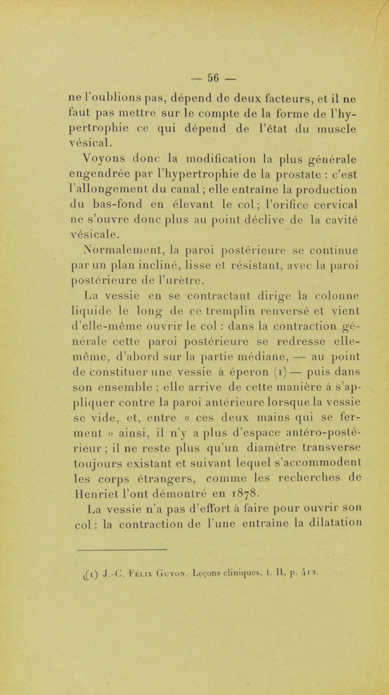 — Be- lle l'oublions pas, dépend de deux facteurs, et il ne faut pas mettre sur le compte de la forme de l'hy- pertrophie ce qui dépend de l'état du muscle vésical. Voyons donc la modification la plus générale engendrée par l'hypertrophie de la prostate : c'est l'allongement du canal ; elle entraîne la production du bas-fond en élevant le col; l'orifice cervical ne s'ouvre donc plus au point déclive de la cavité vésicale. Normalement, la paroi postérieure se continue par un plan incliné, lisse et résistant, avec la paroi postérieure de l'urètre. La vessie en se contractant dirige la colonne liquide le long de ce tremplin renversé et vient d'elle-même ouvrir le col : dans la contraction gé- nérale cette paroi postérieure se redresse elle- même, d'abord sur la partie médiane, — au point de constituer une vessie à éperon (i)— puis dans son ensemble ; elle arrive de cette manière à s'ap- pliquer contre la paroi antérieure lorsque la vessie se vide, et, entre « ces deux mains qui se fer- ment » ainsi, il n'y a plus d'espace antéro-posté- rieur ; il ne reste plus qu'un diamètre transverse toujours existant et suivant lequel s'accommodent les corps étrangers, comme les recherches de Henriet l'ont démontré en 1878. La vessie n'a pas d'effort à faire pour ouvrir son col : la contraction de l'une entraîne la dilatation