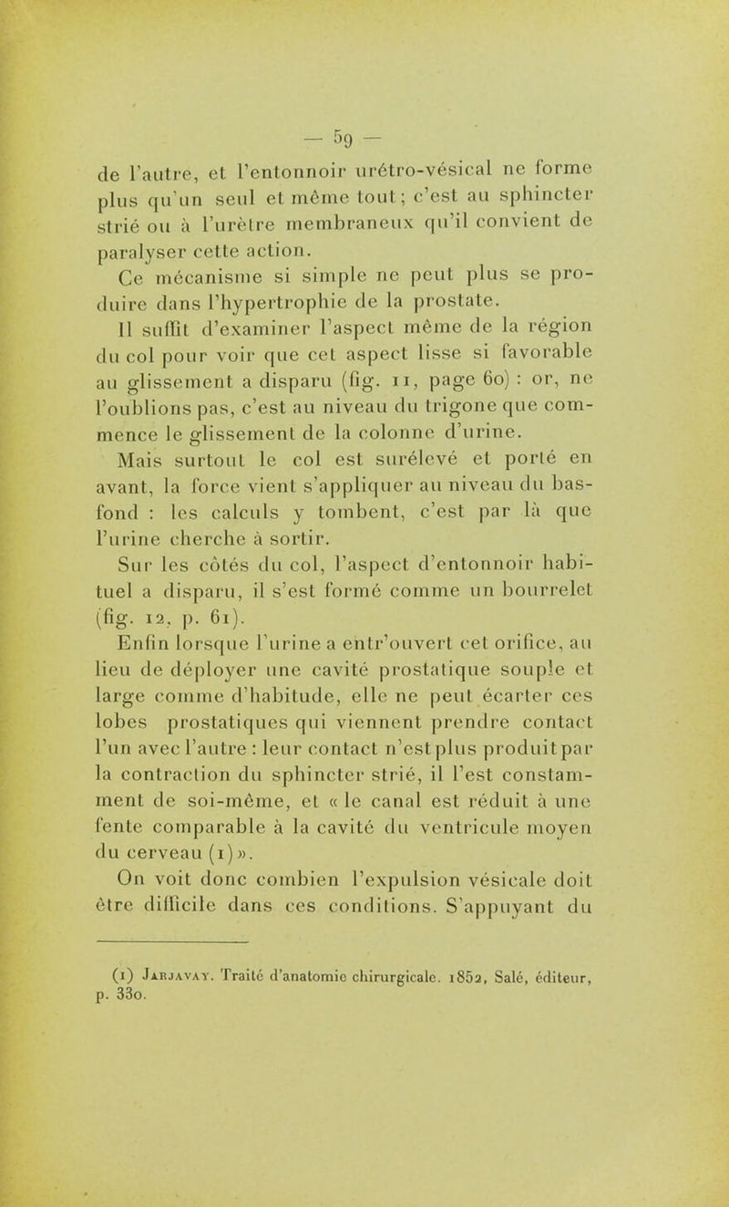 de l'autre, et l'entonnoir urétro-vésical ne forme plus qu'un seul et môme tout ; c'est au sphincter strié ou à l'urèlre membraneux qu'il convient de paralyser cette action. Ce mécanisme si simple ne peut plus se pro- duire dans l'hypertrophie de la prostate. 11 suffit d'examiner l'aspect même de la région du col pour voir que cet aspect lisse si favorable au glissement a disparu (fig. ii, page 60) : or, ne l'oublions pas, c'est au niveau du trigone que com- mence le glissement de la colonne d'urine. Mais surtout le col est surélevé et porté en avant, la force vient s'appliquer au niveau du bas- fond : les calculs y tombent, c'est par là que l'urine cherche à sortir. Sur les côtés du col, l'aspect d'entonnoir habi- tuel a disparu, il s'est formé comme un bourrelet (fig. 12. j). 61). Enfin lorsque l'urine a entr'ouvert cet orifice, au lieu de déployer une cavité prostatique souple et large comme d'habitude, elle ne peut écarter ces lobes prostatiques qui viennent prendre contact l'un avec l'autre : leur contact n'est plus produit par la contraction du sphincter strié, il l'est constam- ment de soi-même, et « le canal est réduit à une fente comparable à la cavité du ventricule moyen du cerveau (1)». On voit donc combien l'expulsion vésicale doit être diflicile dans ces conditions. S'appuyant du (i) .Iarjavay. Traite d'anatoraic ctiirurgicalc. 1862, Salé, éditeur, p. 33o.