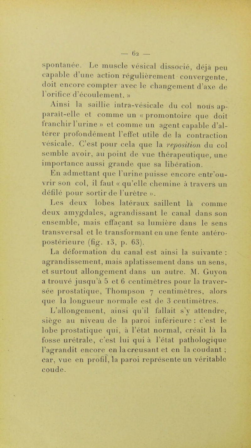 spontanée. Le muscle vésical dissocié, déjà peu capable d'une action régulièrement convergente, doit encore compler avec le changement d'axe de Torifice d'écoulement, » Ainsi la saillie intra-vésicale du col nous ap- paraît-elle et comme un «promontoire que doit franchir l'urine » et comme un agent capable d'al- térer profondément l'eflet utile de la contraction vésicale. C'est pour cela que la reposilion du col semble avoir, au point de vue thérapeutique, une importance aussi grande que sa libération. En admettant que l'urine puisse encore entr'ou- vrir son col, il faut « qu'elle chemine à travers un défilé pour sortir de l'urètre ». Les deux lobes latéraux saillent là comme deux amygdales, agrandissant le canal dans son ensemble, mais effaçant sa lumière dans le sens transversal et le transformant en une fente antéro- postérieure (fig. i3, p. 63). La déformation du canal est ainsi la suivante : agrandissement, mais aplatissement dans un sens, et surtout allongement dans un autre. M. Guyon a trouvé jusqu'à 5 et 6 centimètres pour la traver- sée prostatique, Thompson 7 centimètres, alors que la longueur normale est de 3 centimètres. L'allongement, ainsi qu'il fallait s'y attendre, siège au niveau de la paroi inférieure : c'est le lobe prostatique qui, à l'état normal, créait là la fosse urétrale, c'est lui qui à l'élat pathologique l'agrandit encore en la creusant et en la coudant ; car, vue en profil, la paroi représente un véritable coude.