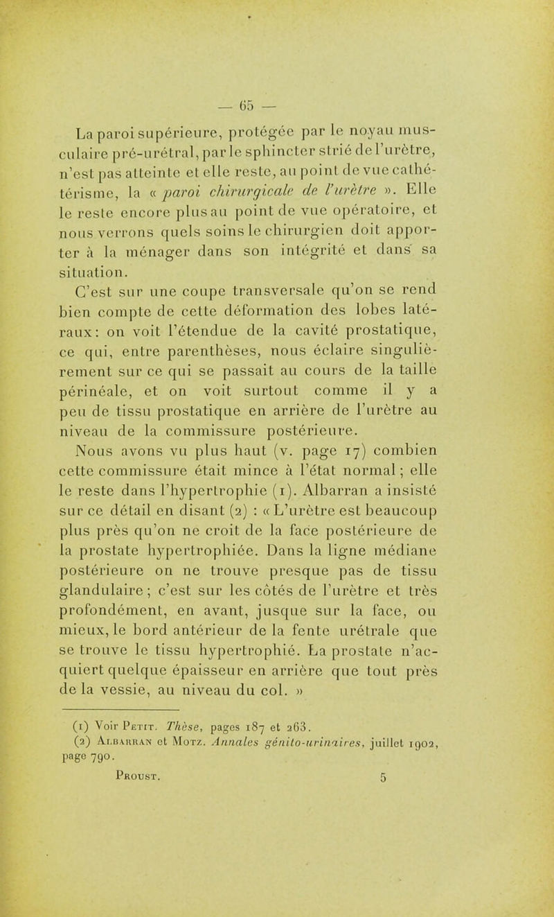 La paroi supérieure, protégée par le noyau mus- culaire prc-urétral, par le sphincter strié de l'urètre, n'est pas atteinte et elle reste, au point de vue cathé- térisme, la « jmroi chirurgicale de l'urètre ». Elle le reste encore plus au point de vue opératoire, et nous verrons quels soins le chirurgien doit appor- ter à la ménager dans son intégrité et dans sa situation. C'est sur une coupe transversale qu'on se rend bien compte de cette déformation des lobes laté- raux: on voit l'étendue de la cavité prostatique, ce qui, entre parenthèses, nous éclaire singuliè- rement sur ce qui se passait au cours de la taille périnéale, et on voit surtout comme il y a peu de tissu prostatique en arrière de l'urètre au niveau de la commissure postérieure. Nous avons vu plus haut (v. page 17) combien cette commissure était mince à l'état normal ; elle le reste dans l'hypertrophie (i). Albarran a insisté sur ce détail en disant (2) : « L'urètre est beaucoup plus près qu'on ne croit de la face postérieure de la prostate hypertrophiée. Dans la ligne médiane postérieure on ne trouve presque pas de tissu glandulaire; c'est sur les côtés de l'urètre et très profondément, en avant, jusque sur la face, ou mieux, le bord antérieur delà fente urétrale que se trouve le tissu hypertrophié. La prostate n'ac- quiert quelque épaisseur en arrière que tout près de la vessie, au niveau du col. » (1) Voir Petit. Thèse, pages 187 et aOS. (2) Albarran et Motz. Annales génito-urinaires, juillet 1902, page 790. Proust. 5
