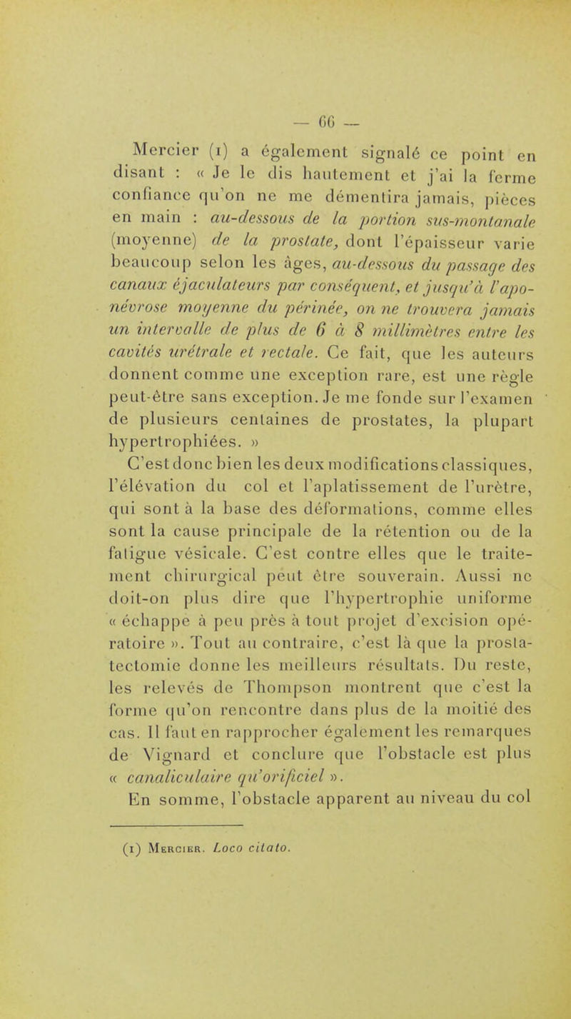 — fiG — Mercier (i) a également signalé ce point en disant : « Je le dis hautement et j'ai la ferme confiance qu'on ne me démentira jamais, pièces en main : au-dessous de la portion sm-montanale (moyenne) de la -prostate, dont l'épaisseur varie beaucoup selon les k^ef-,, au-dessous du passage des canaux éjaculateurs par conséquent, et jusqu'à l'apo- névrose moyenne du périnée, on ne trouvera jamais un intervalle de plus de 6 à 8 millimètres entre les cavités urétrale et rectale. Ce fait, que les auteurs donnent comme une exception rare, est une règle peut-être sans exception. Je me fonde sur l'examen de plusieurs centaines de prostates, la plupart hypertrophiées. » C'est donc bien les deux modifications classiques, l'élévation du col et l'aplatissement de l'urètre, qui sont à la base des déformations, comme elles sont la cause principale de la rétention ou de la faligue vésîcale. C'est contre elles que le traite- ment chirurgical peut être souverain. Aussi ne doit-on plus dire que l'hypertrophie uniforme « échappe à peu près à tout projet d'excision opé- ratoire ». Tout au contraire, c'est là que la prosla- tectomie donne les meilleurs résultats. Du reste, les relevés de Thompson montrent que c'est la forme qu'on rencontre dans plus de la moitié des cas. Il faut en rapprocher également les remarques de Vignard et conclure que l'obstacle est plus (f canaliculaire qu'orificiel r). En somme, l'obstacle apparent au niveau du col (r) Mercier. Loco ciialo.