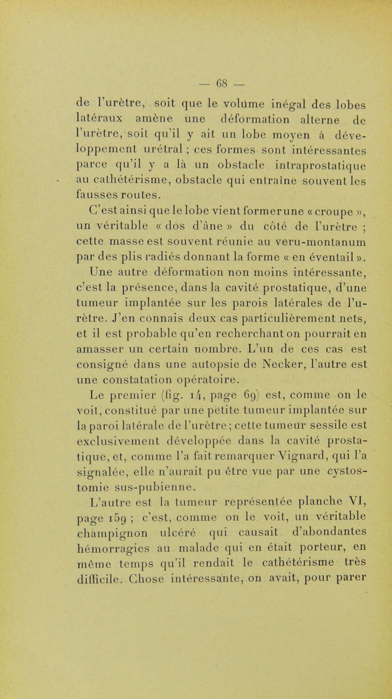de l'urètre, soit que le volume inégal des lobes latéraux amène une déformation alterne de l'urètre, soil qu'il y ail un lobe moyen à déve- loppement urétral ; ces formes sont intéressantes parce qu'il y a là un obstacle intraprostatique au calhétérisme, obstacle qui entraîne souvent les fausses routes. C'est ainsi que le lobe vient former une «croupe », un véritable « dos d'âne » du côté de l'urètre ; cette masse est souvent réunie au veru-montanum par des plis l'adiés donnant la forme « en éventail ». Une autre déformation non moins intéressante, c'est la présence, dans la cavité prostatique, d'une tumeur implantée sur les parois latérales de l'u- rètre. J'en connais deux cas particulièrement nets, et il est probable qu'en recherchant on pourrait en amasser un certain nombre. L'un de ces cas est consigné dans une autopsie de Necker, l'autre est une constatation opératoire. Le premier (fig. i4, page 69) est, comme on le voit, constitué par une pëtite tumeur implantée sur la paroi latérale de l'urètre ; cette tumeur sessile est exclusivement développée dans la cavité prosta- tique, et, comme l'a fait remarquer Vignard, qui l'a signalée, elle n'aurait pu être vue par une cystos- tomie sus-pubienne. L'autre est la tumeur représentée planche VI, page 169 ; c'est, comme on le voit, un véritable champignon ulcéré qui causait d'abondantes hémorragies au malade qui en était porteur, en même temps qu'il rendait le cathétérisme très difficile. Chose intéressante, on avait, pour parer