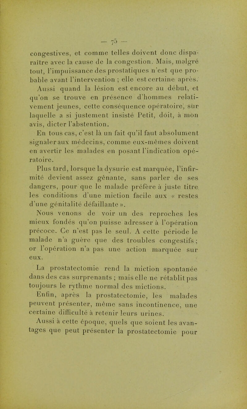 — 7^' — congestives, et comme telles doivent donc dispa- raître avec la cause de la congestion. Mais, malgré tout, l'impuissance des prostatiques n'est que pro- bable avant l'intervention ; elle est certaine après. Aussi quand la lésion est encore au début, et qu'on se trouve en présence d'hommes relati- vement jeunes, cette conséquence opératoire, siir laquelle a si justement insisté Petit, doit, à mon avis, dicter l'abstention. En tous cas, c'est là un fait qu'il faut absolument signaler aux médecins, comme eux-mêmes doivent en avertir les malades en posant l'indication opé- ratoire. Plus tard, lorsque la dysurie est marquée, l'infir- mité devient assez gênante, sans parler de ses dangers, pour que le malade préfère à juste titre les conditions d'une miction facile aux « restes d'une génitalité défaillante». Nous venons de voir un des reproches les mieux fondés qu'on puisse adresser à l'opération précoce. Ce n'est pas le seul. A celte période le malade n'a guère que des troubles congestifs ; or l'opération n'a pas une action marquée sur eux. La prostatectomie rend la miction spontanée dans des cas surprenants ; mais elle ne rétablit pas toujours le rythme normal des mictions. Enfin, après la prostatectomie, les malades peuvent présenter, même sans incontinence, une certaine diflicuité à retenir leurs urines. Aussi à celte époque, quels que soient les avan- tages que peut présenter la prostatectomie pour