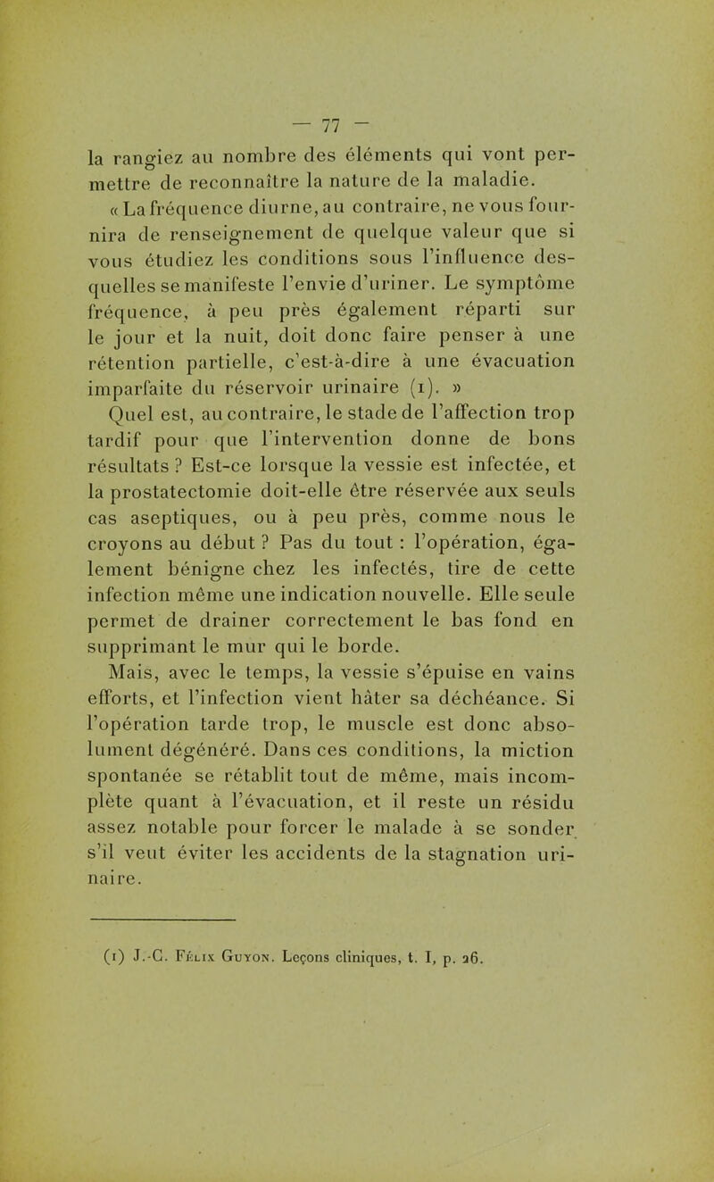 la rangiez au nombre des éléments qui vont per- mettre de reconnaître la nature de la maladie. «La fréquence diurne, au contraire, ne vous four- nira de renseignement de quelque valeur que si vous étudiez les conditions sous l'influence des- quelles se manifeste l'envie d'uriner. Le symptôme fréquence, à peu près également réparti sur le jour et la nuit, doit donc faire penser à une rétention partielle, c'est-à-dire à une évacuation imparfaite du réservoir urinaire (i). » Quel est, au contraire, le stade de l'affection trop tardif pour que l'intervention donne de bons résultats ? Est-ce lorsque la vessie est infectée, et la prostatectomie doit-elle être réservée aux seuls cas aseptiques, ou à peu près, comme nous le croyons au début ? Pas du tout : l'opération, éga- lement bénigne chez les infectés, tire de cette infection même une indication nouvelle. Elle seule permet de drainer correctement le bas fond en supprimant le mur qui le borde. Mais, avec le temps, la vessie s'épuise en vains efforts, et l'infection vient hâter sa déchéance. Si l'opération tarde trop, le muscle est donc abso- lument dégénéré. Dans ces conditions, la miction spontanée se rétablit tout de même, mais incom- plète quant à l'évacuation, et il reste un résidu assez notable pour forcer le malade à se sonder s'il veut éviter les accidents de la stagnation uri- naire. (i) J.-G. Félix Guyon. Leçons cliniques, t. I, p. 36.