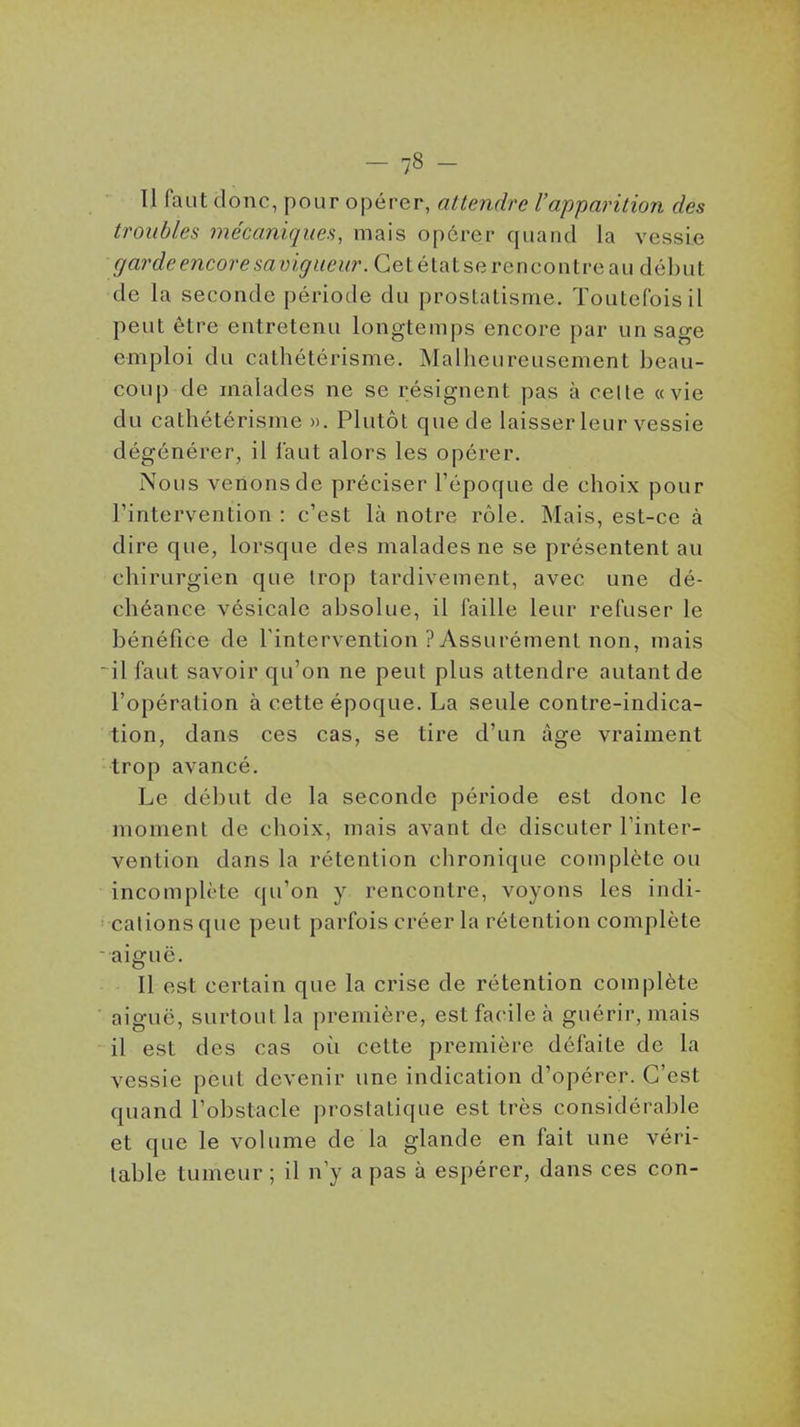 11 faut donc, pour opérer, altendre l'apparition des troubles mécaniques, mais opérer quand la vessie garde encore savigueur. Getétatserencoiitreau début de la seconde période du prostatisme. Toutefois il peut être entretenu longtemps encore par un sage emploi du cathétérisme. Mallicureusement beau- coup de malades ne se résignent pas à celle «vie du cathétérisme ». Plutôt que de laisser leur vessie dégénérer, il faut alors les opérer. Nous venons de préciser l'époque de choix pour l'intervention : c'est là notre rôle. Mais, est-ce à dire que, lorsque des malades ne se présentent au chirurgien que trop tardivement, avec une dé- chéance vésicale absolue, il faille leur refuser le bénéfice de l'intervention ? Assurément non, mais  il faut savoir qu'on ne peut plus attendre autant de l'opération à cette époque. La seule contre-indica- tion, dans ces cas, se tire d'un âge vraiment trop avancé. Le début de la seconde période est donc le moment de choix, mais avant de discuter l'inter- vention dans la rétention chronique complète ou incomplote qu'on y rencontre, voyons les indi- cations que peut parfois créer la rétention complète aiguë. Il est certain que la crise de rétention complète aiguë, surtout la première, est facile à guérir, mais il est des cas où cette première défaite de la vessie peut devenir une indication d'opérer. C'est quand l'obstacle prostatique est très considérable et que le volume de la glande en fait une véri- table tumeur ; il n'y a pas à espérer, dans ces con-