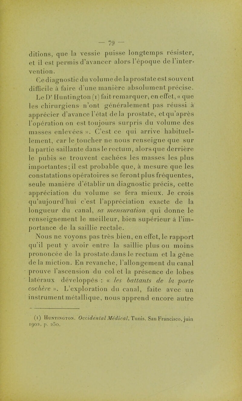 ditîons, que la vessie puisse longtemps résister, et il est permis d'avancer alors l'époque de l'inter- vention. Ge diagnostic du volume de la prostate est souvent difficile à Caire d'une manière absolument précise. Le D' Munlington (i) fait remarquer, en effet, « que les chirurgiens n'ont généralement pas réussi à apprécier d'avance l'état de la prostate, et qu'après l'opération on est toujoiu's surpris du volume des masses enlevées ». C'est ce qui arrive habituel- lement, car le toucher ne nous renseigne que sur la partie saillante dans le rectum, alors que derrière le pubis se trouvent cachées les masses les plus importantes ; il est probable que, à mesure que les constatations opératoires se feront plus fréquentes, seule manière d'établir un diagnostic précis, cette appréciation du volume se fera mieux. Je crois qu'aujourd'hui c'est l'appréciation exacte de la longueur du canal, sa niensiiralion qui donne le renseignement le meilleur, bien supérieur à l'im- portance de la saillie rectale. Nous ne voyons pas très bien, en effet, le rapport qu'il peut y avoir entre la saillie plus ou moins prononcée de la prostate dans le rectum et la gène de la miction. En revanche, l'allongement du canal prouve l'ascension du col et la présence de lobes latéraux développés : « les battants de la porte cochère ». L'exploration du canal, faite avec un instrumentmétallique, nous apprend encore autre (i) IIuNTiNGTON. Occidental Médical, Tunls. San Francisco, juin igo'^, p. ii~)o.