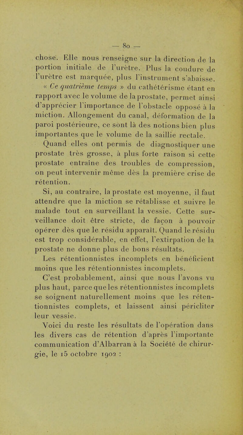 chose. Elle nous renseigne sur la direction de la portion initiale de rurètre. Plus la coiidure de l'urètre est marquée, plus rinstrumcnt s'abaisse. « Ce quatrième temps » du catliétérisnic étant en rapport avec le volume de la prostate, permet ainsi d'apprécier l'importance de l'obstacle opposé à la miction. Allongement du canal, déformation de la paroi postérieure, ce sont là des notions bien plus importantes que le volume de la saillie rectale. Quand elles ont permis de diagnostiquer une prostate très grosse, à plus forte raison si cette prostate entraîne des troubles de compression, on peut intervenir même dès la première crise de rétention. Si, au contraire, la prostate est moyenne, il faut attendre que la miction se rétablisse et suivre le malade tout en surveillant la vessie. Cette sur- veillance doit être stricte, de façon à pouvoir opérer dès que le résidu apparaît. Quand le résidu est trop considérable, en effet, l'extirpation de la prostate ne donne plus de bons résultats. Les rétentionnistes incomplets en bénéficient moins que les rétentionnistes incomplets. C'est probablement, ainsi que nous l'avons vu plus haut, parce que les rétentionnistes incomplets se soignent naturellement moins que les réten- tionnistes complets, et laissent ainsi péricliter leur vessie. Voici du reste les résultats de l'opération dans les divers cas de rétention d'après l'importante communication d'Albarran à la Société de chirur- gie, le i5 octobre 1902 :