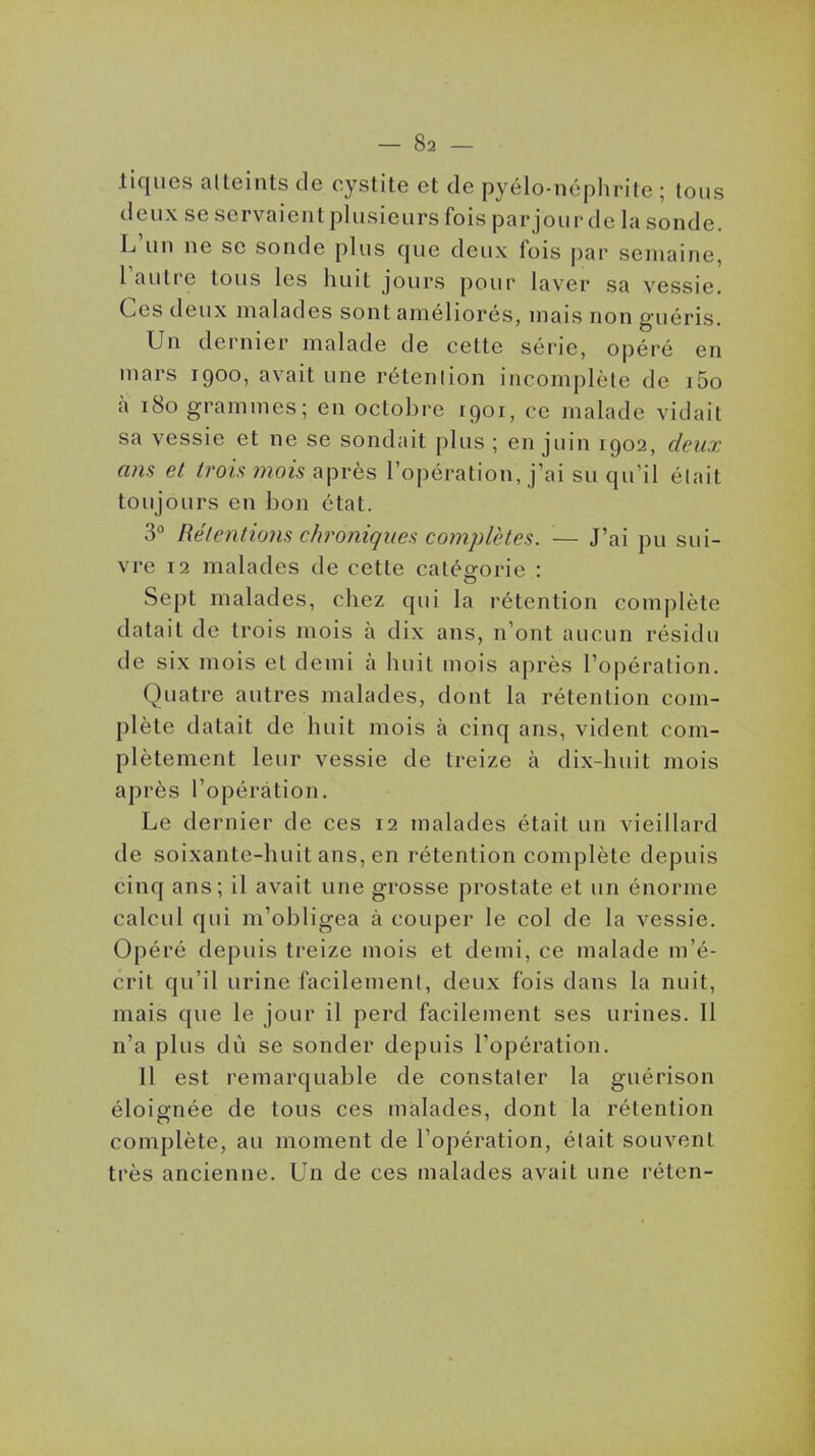 liques atteints de cystite et de pyélo-néphrite ; tous deux se servaient plusieurs fois parjour de la sonde. L'un ne se sonde plus que deux fois par semaine, l'autre tous les huit jours pour laver sa vessie. Ces deux malades sont améliorés, mais non guéris. Un dernier malade de cette série, opéré en mars 1900, avait une rétention incomplète de i5o à 180 grammes; en octobre 1901, ce malade vidait sa vessie et ne se sondait plus ; en juin 1902, deux ans et trois mois après l'opération, j'ai su qu'il était toujours en bon état. 3° Rétentions chroniques complètes. — J'ai pu sui- vre 12 malades de cette catéfforie : Sept malades, chez qui la rétention complète datait de trois mois à dix ans, n'ont aucun résidu de six mois et demi à huit mois après l'opération. Quatre autres malades, dont la rétention com- plète datait de huit mois à cinq ans, vident com- plètement leur vessie de treize à dix-huit mois après l'opération. Le dernier de ces 12 malades était un vieillard de soixante-huit ans, en rétention complète depuis cinq ans; il avait une grosse prostate et un énorme calcul qui m'obligea à couper le col de la vessie. Opéré depuis treize mois et demi, ce malade m'é- crit qu'il urine facilement, deux fois dans la nuit, mais que le jour il perd facilement ses urines. Il n'a plus dû se sonder depuis l'opération. 11 est remarquable de constater la guérison éloignée de tous ces malades, dont la rétention complète, au moment de l'opération, était souvent très ancienne. Un de ces malades avait une réten-
