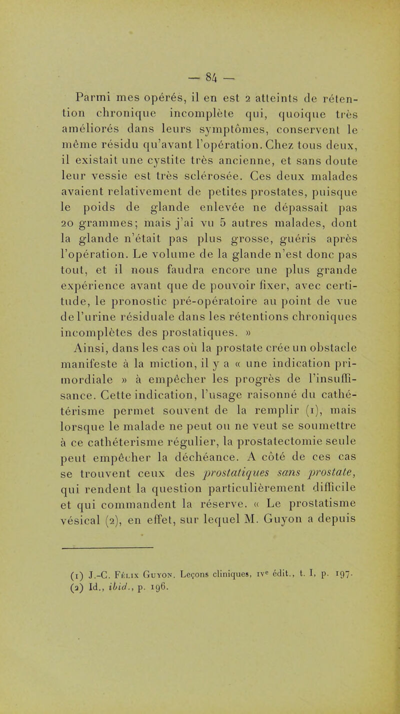 - 8/1 - Parmi mes opérés, il en est 2 atteints de réten- tion chronique incomplète qui, quoique ti'ès améliorés clans leurs symptômes, conservent le môme résidu qu'avant Topération. Chez tous deux, il existait une cystite très ancienne, et sans doute leur vessie est très sclérosée. Ces deux malades avaient relativement de petites prostates, puisque le poids de glande enlevée ne dépassait pas 20 grammes; mais j'ai vu 5 autres malades, dont la glande n'était pas plus grosse, guéris après l'opération. Le volume de la glande n'est donc pas tout, et il nous faudra encore une plus grande expérience avant que de pouvoir fixer, avec certi- tude, le pronostic pré-opératoire au point de vue de l'urine résiduale dans les rétentions chroniques incomplètes des prostatiques. » Ainsi, dans les cas où la prostate crée un obstacle manifeste à la miction, il y a « une indication pri- mordiale » à empêcher les progrès de l'insuffi- sance. Cette indication, l'usage raisonné du cathé- térisme permet souvent de la remplir (i), mais lorsque le malade ne peut on ne veut se soumettre à ce cathéterisme régulier, la prostatectomie seule peut empêcher la déchéance. A côté de ces cas se trouvent ceux des prostatiques sans prostate, qui rendent la question particulièrement difficile et qui commandent la réserve. « Le prostatisme vésical (2), en effet, sur lequel M. Guyon a depuis (i) J.-C. Félix Guyon. Leçons cliniques, édit., t. I, p. 197. (a) Id., ibid., p. 196.