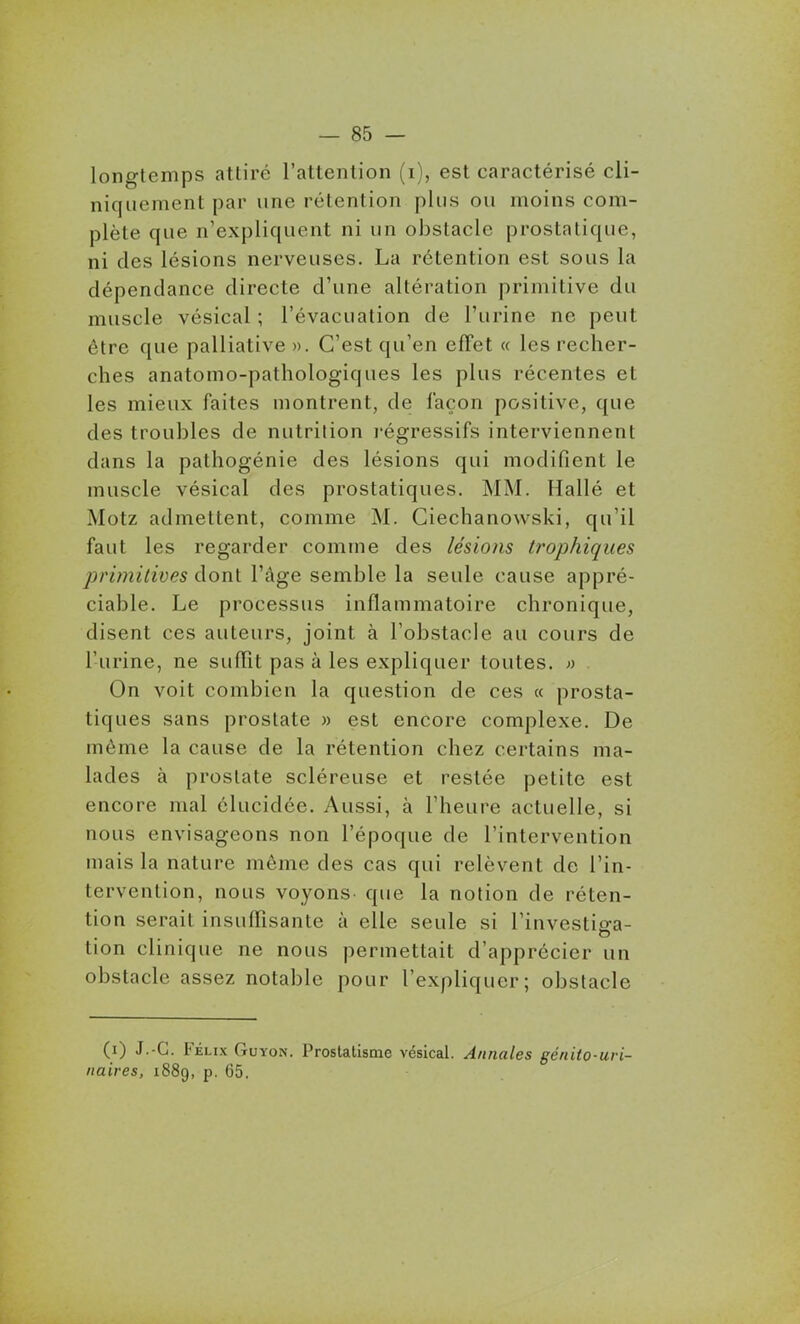 longtemps attiré l'attention (i), est caractérisé cli- niquementpar une rétention plus ou moins com- plète que n'expliquent ni un obstacle prostatique, ni des lésions nerveuses. La rétention est sous la dépendance directe d'une altération primitive du muscle vésical ; l'évacuation de l'urine ne peut être que palliative ». C'est qu'en effet « les recher- ches anatomo-pathologiques les plus récentes et les mieux faites montrent, de façon positive, que des troubles de nutrition l'égressifs interviennent dans la pathogénie des lésions qui modifient le muscle vésical des prostatiques. MM. Hallé et Motz admettent, comme M. Giechanowski, qu'il faut les regarder comme des lésions trophiques primitives dont l'âge semble la seule cause appré- ciable. Le processus inflammatoire chronique, disent ces auteurs, joint à l'obstacle au cours de l'urine, ne suffit pas à les expliquer toutes. » On voit combien la question de ces « prosta- tiques sans prostate » est encore complexe. De môme la cause de la rétention chez certains ma- lades à prostate scléreuse et restée petite est encore mal élucidée. Aussi, à l'heure actuelle, si nous envisageons non l'époque de l'intervention mais la nature môme des cas qui relèvent de l'in- tervention, nous voyons, que la notion de réten- tion serait insuffisante à elle seule si l'investiga- tion clinique ne nous permettait d'apprécier un obstacle assez notable pour l'expliquer; obstacle (0 J.-C. F élix Guyon. ProstatismG vésical. Annales génito-uri- iiaires, 1889, p. 65,