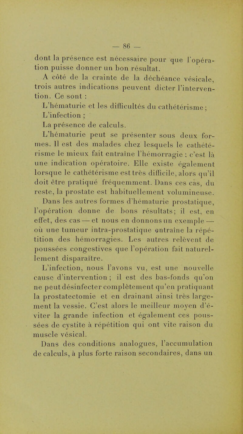 dont la présence est nécessaire pour que l'opéra- tion puisse donner un bon résultat. A côté de la crainle de la déchéance vésicale, trois autres indications peuvent dicter Tinterven- tion. Ce sont : L'hématurie et les diflicultôs du cathétérisme ; L'infection ; La présence de calculs. L'hématurie peut se présenter sous deux for- mes. Il est des malades chez lesquels le cathété- risme le mieux fait entraîne l'hémorragie : c'est là une indication opératoire. Elle existe également lorsque le cathétérisme est très difficile, alors qu'il doit être pratiqué fréquemment. Dans ces cas, du reste, la prostate est habituellement volumineuse. Dans les autres formes d'hématurie prostatique, l'opération donne de bons résultats; il est, en effet, des cas — et nous en donnons un exemple — où une tumeur intra-prostatique entraîne la répé- tition des hémorragies. Les autres relèvent de poussées congestives que l'opération fait naturel- lement disparaître. L'infection, nous l'avons vu, est une nouvelle cause d'intervention; il est des bas-fonds qu'on ne peut désinfecter complètement qu'en pratiquant la prostatectomie et en drainant ainsi très large- ment la vessie. C'est alors le meilleur moyen d'é- viter la grande infection et également ces pous- sées de cystite à répétition qui ont vite raison du muscle vésical. Dans des conditions analogues, l'accumulation de calculs, à plus forte raison secondaires, dans un