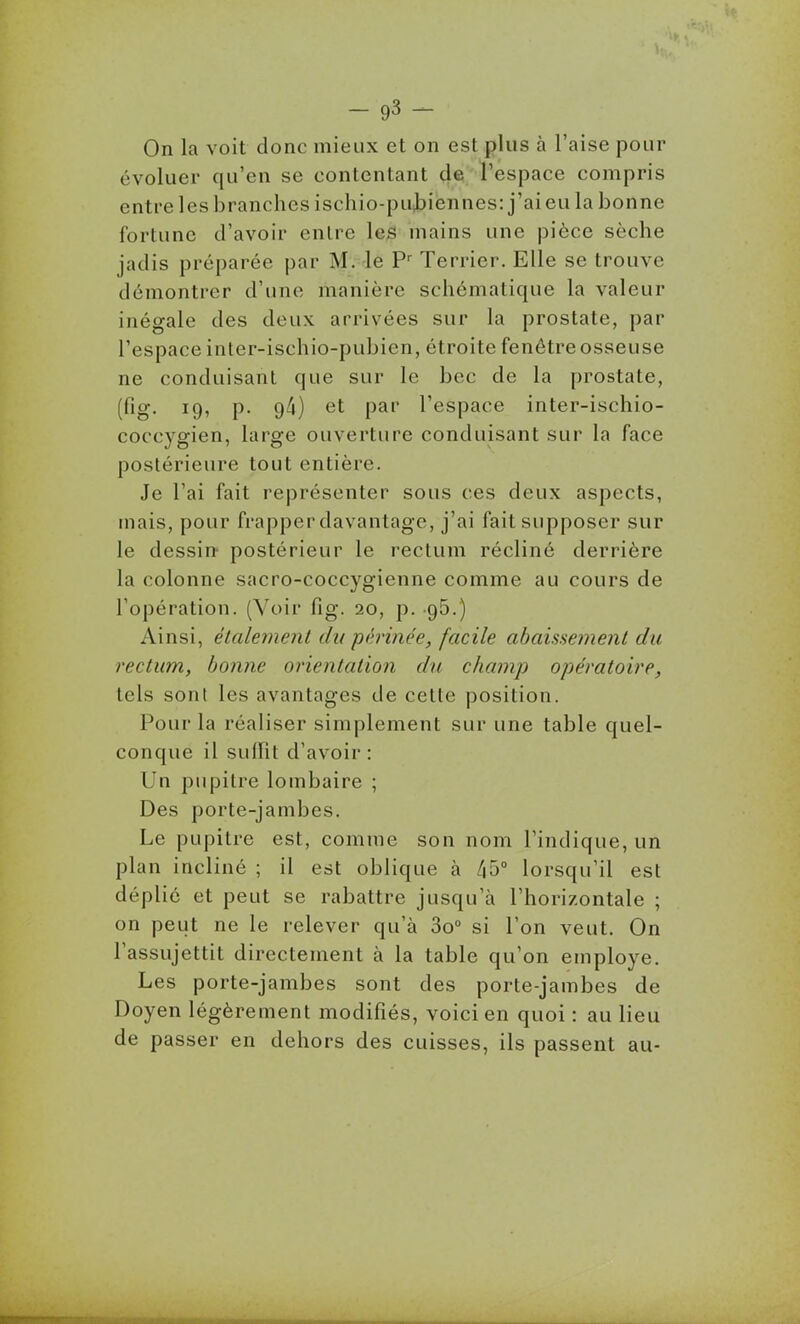 On la voit donc mieux et on est plus à l'aise pour évoluer qu'en se contentant de* l'espace compris entre les branches ischio-pUibiennes: j'aieula bonne fortune d'avoir entre les mains une pièce sèche jadis préparée par M. le P^ Terrier. Elle se trouve démontrer d'une manière schématique la valeur inégale des deux arrivées sur la prostate, par l'espace inter-ischio-pubien, étroite fenêtre osseuse ne conduisant que sur le bec de la prostate, (fig. 19, p. 94) et par l'espace inter-ischio- coccygien, large ouverture conduisant sur la face postérieure tout entière. Je l'ai fait représenter sous ces deux aspects, mais, pour frapper davantage, j'ai fait supposer sur le dessin postérieur le rectum récliné derrière la colonne sacro-coccygienne comme au cours de l'opération. (Voir fig. 20, p. .95.) Ainsi, étalement du périnée, facile abaissement du rectum, bonne orientation du champ opératoire, tels sont les avantages de cette position. Pour la réaliser simplement sur une table quel- conque il suffit d'avoir: Un pupitre lombaire ; Des porte-jambes. Le pupitre est, comme son nom l'indique, un plan incliné ; il est oblique à ^b° lorsqu'il est déplié et peut se rabattre jusqu'à l'horizontale ; on peut ne le relever qu'à 3o° si l'on veut. On l'assujettit directement à la table qu'on employé. Les porte-jambes sont des porte-jambes de Doyen légèrement modifiés, voici en quoi : au lieu de passer en dehors des cuisses, ils passent au-