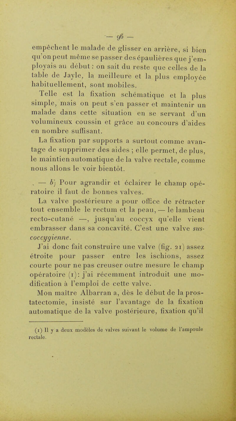 empêchent le malade de glisser en arrière, si bien qu'on peut même se passer des épaulières que j'em- ployais au début : on sait du reste que celles de la table de Jaylc, la meilleure et la plus employée habituellement, sont mobiles. Telle est la fixation schématique et la plus simple, mais on peut s'en passer et maintenir un malade dans cette situation en se servant d'un volumineux coussin et grâce au concours d'aides en nombre suffisant. La fixation par supports a surtout comme avan- tage de supprimer des aides ; elle permet, de plus, le maintien automatique de la valve rectale, comme nous allons le voir bientôt. . — b) Pour agrandir et éclairer le champ opé- ratoire il faut de bonnes valves. La valve postérieure a pour office de rétracter tout ensemble le rectum et la peau,— le lambeau recto-cutané —, jusqu'au coccyx qu'elle vient embrasser dans sa concavité. C'est une valve sus- coccygienne. J'ai donc fait construire une valve (fig. 21) assez étroite pour passer entre les ischions, assez courte pour ne pas creuser outre mesure le champ opératoire (i): j'ai récemment introduit une mo- dification à l'emploi de cette valve. Mon maître Albarran a, dès le début de la pros- tatectomie, insisté sur l'avantage de la fixation automatique de la valve postérieure, fixation qu'il (i) Il y a deux modèles de valves suivant le volume de l'ampoule rectale.