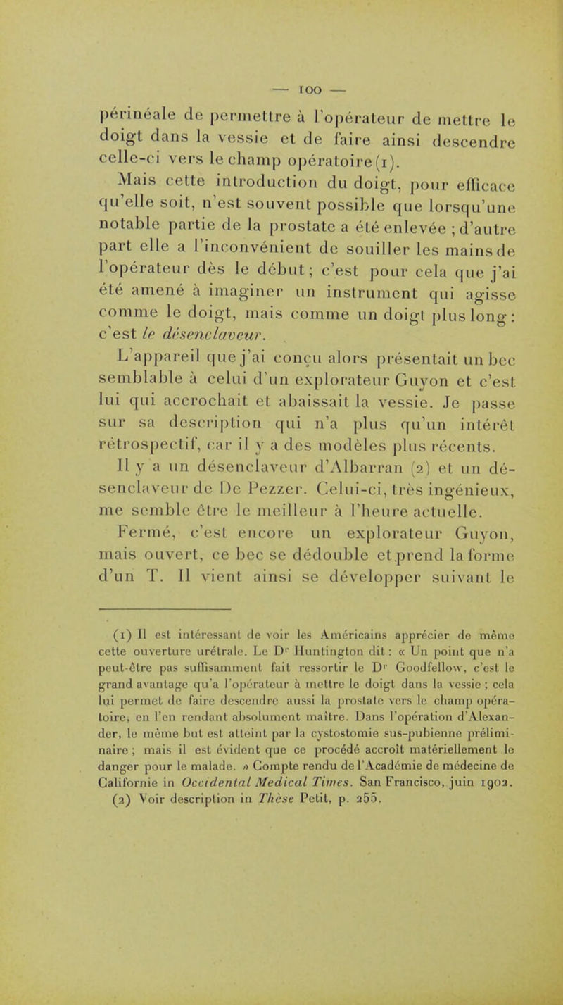 périnéale de permettre à l'opérateur de mettre le doigt dans la vessie et de faire ainsi descendre celle-ci vers le champ opératoire (i). Mais cette introduction du doigt, pour eflicaco qu'elle soit, n'est souvent possible que lorsqu'une notable partie de la prostate a été enlevée ; d'autre part elle a l'inconvénient de souiller les mains de l'opérateur dès le début; c'est pour cela que j'ai été amené à imaginer un instrument qui agisse comme le doigt, mais comme un doigi plus long: c'est le désenclaveur. L'appareil que j'ai conçu alors présentait un bec semblable à celui d'un explorateur Guyon et c'est lui qui accrochait et abaissait la vessie. Je passe sur sa description qui n'a plus qu'un intérêt rétrospectif, car il y a des modèles plus récents. Il y a un désenclaveur d'Albarran (2) et un dé- senclaveur de De Pezzer. Celui-ci, très ingénieux, me semble être le meilleur à l'heure actuelle. Fermé, c'est encore un explorateur Guyon, mais ouvert, ce bec se dédouble et.prend la forme d'un T. Il vient ainsi se développer suivant le (1) II est intéressant de voir les Américains apprécier de même cette ouverture urélrale. Le D'' iluntington dit : « Un point que n'a peut-être pas sufTisamment fait ressortir le D'' Goodfellow, c'est le grand avantage qu'a l'ojiérateur à mettre le doigt dans la vessie ; cela lyi permet de faire descendre aussi la prostate vers le champ opéra- toire, en l'en rendant absolument maître. Dans l'opération d'Alexan- der, le même but est atteint par la cystostomie sus-pubienne prélimi- naire ; mais il est évident que ce procédé accroît matériellement le danger pour le malade. <> Compte rendu de l'Académie de médecine de Californie in Occidental Médical Times. San Francisco, juin 1903. (2) Voir description in Thèse Vei\i, p. a55.