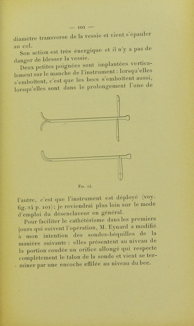 diamètre transverse de la vessie et vient s épauler 'son action est très énergique et il n'y a pas de (ians-er de blesser la vessie. Deux petites poignées sont implantées vertica- lement sur le manche de l'instrument: lorsqu elles s emboîtent, c'est que les becs s'emboîtent aussi, lorsqu'elles sont dans le prolongement 1 une de 1^ FiG. 26. l'autre, c'est que l'instrument est déployé (voy. fig. ili p. loi) ; je reviendrai plus loin sur le mode d'emploi du désenclaveur en général. Pour faciliter le cathétérisme dans les premiers jours qui suivent l'opération, M. Eynard a modifié à mon intention des sondes-béquilles de la manière suivante : elles présentent au niveau de la portion coudée un orifice allongé qui respecte complètement le talon de la sonde et vient se ter- miner par une encoche eflilée au niveau du bec.