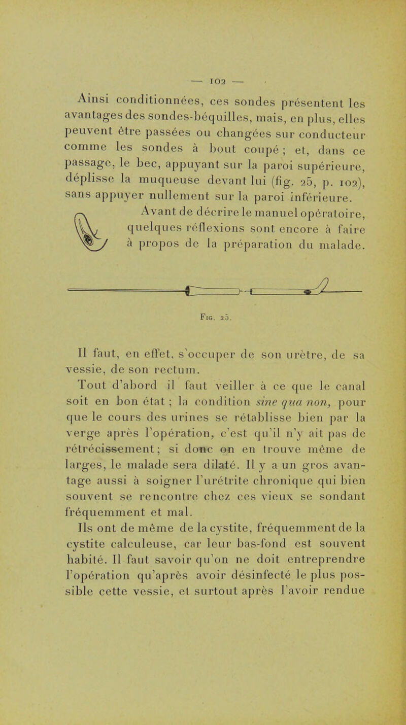 Ainsi conditionnées, ces sondes présentent les avantages des sondes-béquilles, mais, en plus, elles peuvent être passées ou changées sur conducteur comme les sondes à bout coupé; et, dans ce passage, le bec, appuyant sur la paroi supérieure, déplisse la muqueuse devant lui (fig. 26, p. 102), sans appuyer nullement sur la paroi inférieure. Avant de décrire le manuel opératoire, quelques réflexions sont encore à faire à propos de la préparation du malade. _ Fig, 20. Il faut, en effet, s'occuper de son urètre, de sa vessie, de son rectum. Tout d'abord il faut veiller à ce que le canal soit en bon état ; la condition nnc qua non, pour que le cours des urines se rétablisse bien par la verge après l'opération, c'est qu'il n'y ait pas de rétrécissement; si donc on en trouve môme de larges, le malade sera dilaté. Il y a un gros avan- tage aussi à soigner l'urétrite chronique qui bien souvent se rencontre chez ces vieux se sondant fréquemment et mal. Ils ont de même de la cystite, fréquemuKuit de la cystite calculeuse, car leur bas-fond est souvent habité. Il faut savoir qu'on ne doit entreprendre l'opération qu'après avoir désinfecté le plus pos- sible cette vessie, et surtout après l'avoir rendue