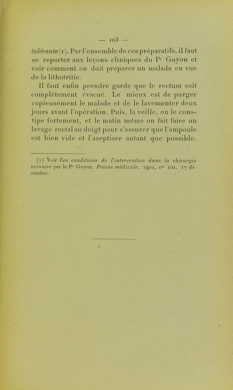 tolérn7ite[i). Par l'ensemble de ces préparatifs, il faut se reporter aux leçons cliniques du P^ Guyon et voir comment on doit préparer un malade en vue de la lithotrilie. Il faut enfin prendre garde que le rectum soit complètement évacué. Le mieux est de purger copieusement le malade et de le lavementer deux jours avant l'opération. Puis, la veille, on le cons- tipe fortement, et le matin même on fait faire un lavage rectal au doigt pour s'assurer que l'ampoule est bien vide et l'aseptiser autant que possible. (i) Voir Les conditions de Vintervention dans la chirurgie urinaire par le P Guyon. Presse médicale, 1901, n» loi, 17 dé- cembre.