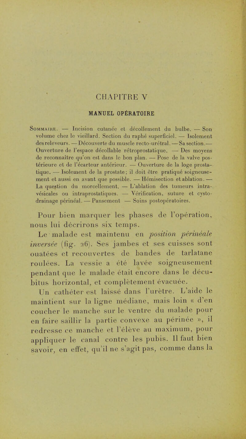 CHAPITRE V MANUEL OPÉRATOIRE Sommaire. — Incision cutanée et décollement du bulbe. — Son volume chez le vieillard. Section du raphé superficiel. — Isolement desreleveurs.—Découvertedu muscle recto-urétral. — Sa section.— Ouverture de l'espace décollable rétroprostatique. — Des moyens de reconnaître qu'on est dans le bon plan. — Pose de la valve pos- térieure et de l'écarteur antérieur. — Ouverture de la loge prosta- tique. — Isolement de la prostate; il doit être pratiqué soigneuse- ment et aussi en avant que possible. — Hémisection et ablation. — La question du morcellement. — L'ablation des tumeurs intra- vésicales ou intraprostatiques. —- Vérification, suture et cysto- drainage périnéal. — Pansement — Soins postopératoires. Pour bien marquer les phases de l'opération, nous lui décrirons six temps. Le malade est maintenu en position pcrinéale inversée (fig. 26). Ses jambes et ses cuisses sont ouatées et recouvertes de bandes de tarlatane roulées. La vessie a été lavée soigneusement pendant que le malade était encore dans le décu- bitus horizontal, et complètement évacuée. Un cathéter est laissé dans l'urètre. L'aide le maintient sur la ligne médiane, mais loin « d'en coucher le manche siu- le ventre du malade pour en faire saillir la partie convexe au périnée », il redresse ce manche et l'élève au maximum, pour appliquer le canal contre les pubis. Il faut bien savoir, en effet, qu'il ne s'agit pas, comme dans la