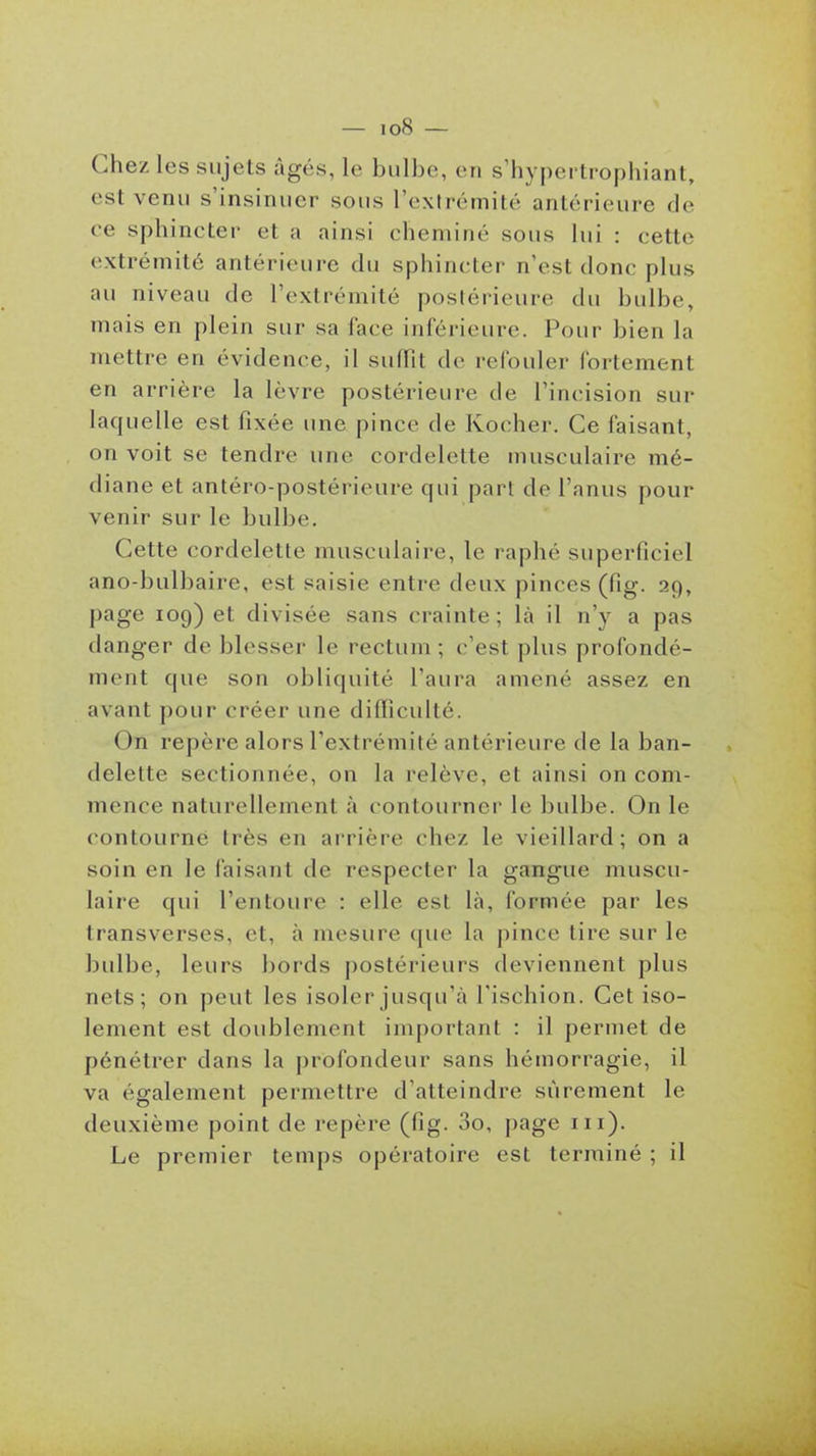 Chez les sujets âgés, le bulbe, en s'hypei trophiant, est venu s'insinuer sous l'extrémité antérieure de ce sphincter et a ainsi cheminé sous lui : cette extrémité antérieure du sphincter n'est donc plus au niveau de l'extrémité postérieure du bulbe, mais en plein sur sa lace inférieure. Pour bien la mettre en évidence, il suffit de refouler fortement en arrière la lèvre postérieure de l'incision sur laquelle est fixée une pince de Kocher. Ce faisant, on voit se tendre une cordelette musculaire mé- diane et antéro-postérieure qui part de l'anus pour venir sur le bulbe. Cette cordelette musculaire, le raphé superficiel ano-bulbaire, est saisie entre deux pinces (fig. 29, page 109) et divisée sans crainte; là il n'y a pas danger de blesser le rectum ; c'est plus profondé- ment que son obliquité l'aura amené assez en avant pour créer une difficulté. On repère alors l'extrémité antérieure de la ban- delette sectionnée, on la relève, et ainsi on com- mence naturellement à contourner le bulbe. On le contourne très en arrière chez le vieillard; on a soin en le faisant de respecter la gangue muscu- laire qui l'entoure : elle est là, formée par les transverses, et, à mesure que la pince tire sur le bulbe, leurs bords postérieurs deviennent plus nets; on peut les isoler jusqu'à l'ischion. Cet iso- lement est doublement important : il permet de pénétrer dans la profondeur sans hémorragie, il va également permettre d'atteindre sûrement le deuxième point de repère (fig. 3o, page m). Le premier temps opératoire est terminé ; il