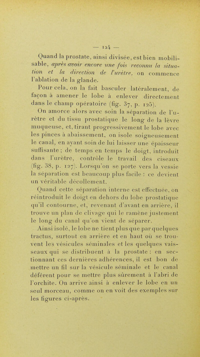 Quand la prostate, ainsi divisée, est bien mobili- sable, après avoir encore une fois reconnu la situa- tion et la direction de l'urètre, on commence l'ablation de la glande. Pour cela, on la fait basculer latéralement, de façon à amener le lobe à enlever directement dans le champ opératoire (fig. 87, p. 126). On amorce alors avec soin la séparation de l'u- rètre et du tissu prostatique le long de la lèvre muqueuse, et, tirant progressivement le lobe avec les pinces à abaissement, on isole soigneusement le canal, en ayant soin de lui laisser une épaisseur suflisante ; de temps en temps le doigt, introduit dans l'urètre, contrôle le travail des ciseaux (fig. 38, p. 127). Lorsqu'on se porte vers la vessie la séparation est beaucoup plus facile : ce devient un véritable décollement. Quand cette séparation interne est effectuée, on réintroduit le doigt en dehors du lobe prostatique qu'il contourne, et, revenant d'avant en arrière, il trouve un plan de clivage qui le ramène justement le long du canal qu'on vient de séparer. Ainsi isolé, le lobe ne tient plus que par quelques tractus, surtout en arrière et en haut où se trou- vent les vésicules séminales et les quelques vais- seaux qui se distribuent à la prostate : en sec- tionnant ces dernières adhérences, il est bon de mettre un fil sur la vésicule séminale et le canal déférent pour se mettre plus sûrement à l'abri de l'orchite. On arrive ainsi à enlever le lobe en un seul morceau, comme on en voit des exemples sur les figures ci-après.