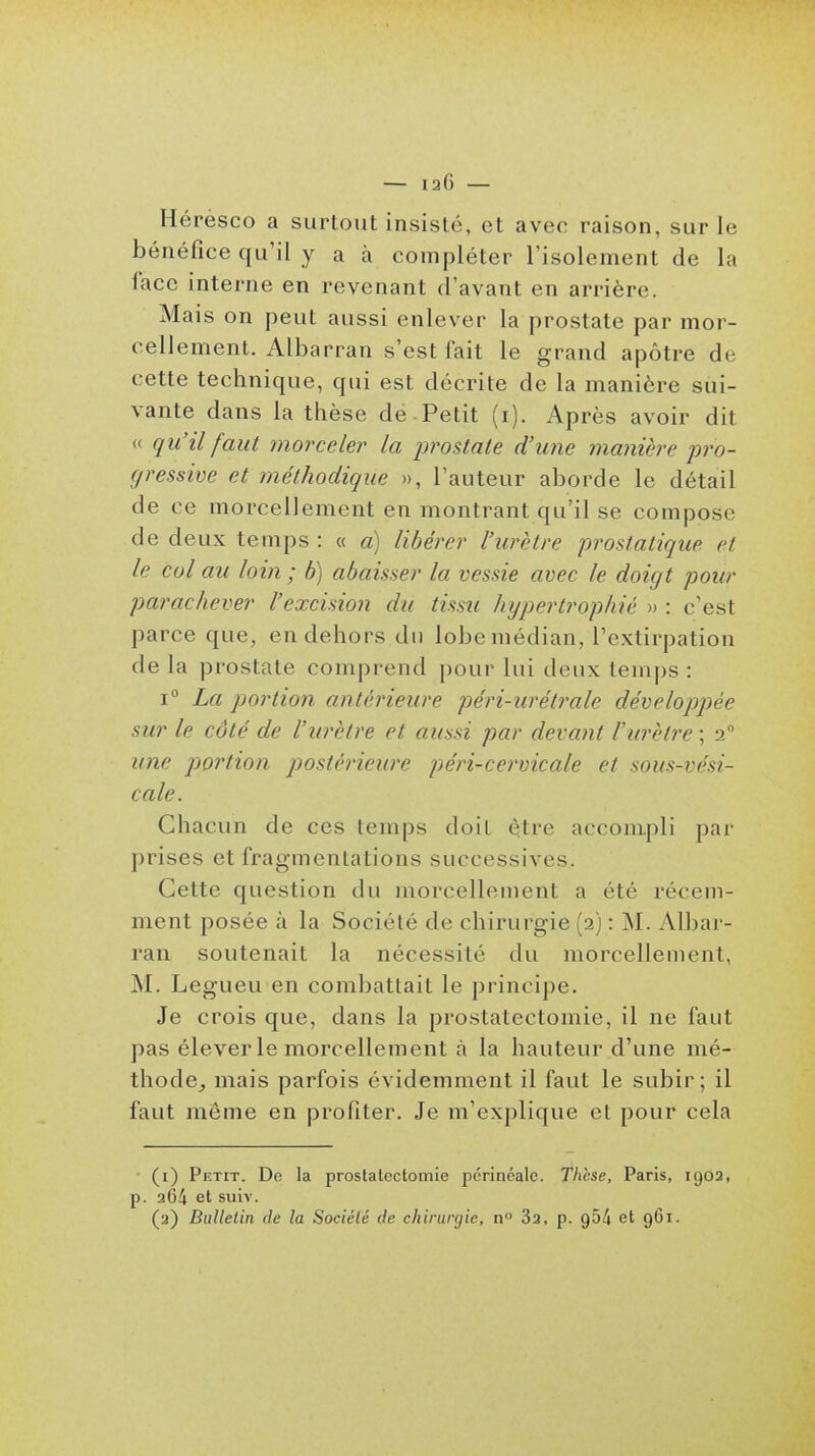 — laG — Héresco a surtout insisté, et avec raison, sur le bénéfice qu'il y a à compléter l'isolement de la face interne en revenant d'avant en arrière. Mais on peut aussi enlever la prostate par mor- cellement. Albarran s'est fait le grand apôtre de cette technique, qui est décrite de la manière sui- vante dans la thèse de Petit (i). Après avoir dit « qu'il faut morceler la prostate d'une manière pro- gressive et méthodique », l'auteur aborde le détail de ce morcellement en montrant qu'il se compose de deux temps : « a) libérer l'urètre 'prostatique et le col au loin; b) abaisser la vessie avec le doigt pour parachever l'excision du tissu hypertrophié » : c'est parce que, en dehors du lobe médian, l'extirpation de la prostate comprend pour lui deux temps : 1° La portion antérieure péri-urétrale développée sur le côté de l'urètre et aussi par devant l'urètre ; 2° une pjortion postérieure péri-cervicale et sous-vési- cale. Chacun de ces temps doit être accompli par prises et fragmentations successives. Cette question du morcellement a été récem- ment posée à la Société de chirurgie (2) : M. Albar- ran soutenait la nécessité du morcellement, M. Legueu en combattait le principe. Je crois que, dans la prostatectomie, il ne faut pas élever le morcellement à la hauteur d'une mé- thode,, mais parfois évidemment il faut le subir ; il faut môme en profiter. Je m'explique et pour cela (i) Petit. Do la prostatectomie pcrinéale. Thèse, Paris, 1902, p. 264 et siiiv. (a) Bulletin de la Société de chirurgie, n 82, p. 954 et 961.