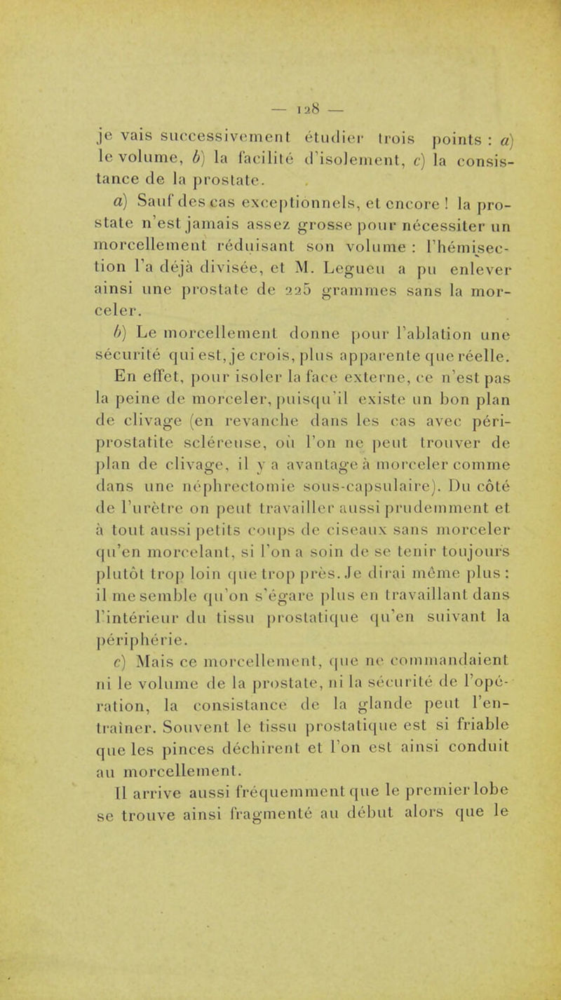 je vais successivement étudier trois points : a) le volume, b) la facilité d'isolement, c) la consis- tance de la prostate. a) Sauf des cas exceptionnels, et encore ! la pro- state n'est jamais assez grosse pour nécessiter un morcellement réduisant son volume : l'hémisec- tion l'a déjà divisée, et M. Legueu a pu enlever ainsi une prostate de 225 grammes sans la mor- celer. b) Le morcellement donne pour l'ablation une sécurité qui est, je crois, plus appai'ente que réelle. En effet, pour isoler la face externe, ce n'est pas la peine de morceler, puisqu'il existe un bon plan de clivage (en revanche dans les cas avec péri- prostatite scléreiise, où l'on ne peut trouver de plan de clivage, il va avantagea morceler comme dans une néphrectomie sous-capsulaire). Du côté de l'urètre on peut travailler aussi prudemment et à tout aussi petits coups de ciseaux sans morceler qu'en morcelant, si l'on a soin de se tenir toujours plutôt tro]) loin que trop près. Je dirai môme plus : il me semble qu'on s'égare plus en travaillant dans l'intérieur du tissu prostatique qu'en suivant la périphérie. c) Mais ce morcellement, que ne commandaient ni le volume de la prostate, ni la sécurité de l'opé- ration, la consistance de la glande peut l'en- traîner. Souvent le tissu prostatique est si friable que les pinces déchirent et l'on est ainsi conduit au morcellement. 11 arrive aussi fréquemment que le premier lobe se trouve ainsi fragmenté au début alors que le