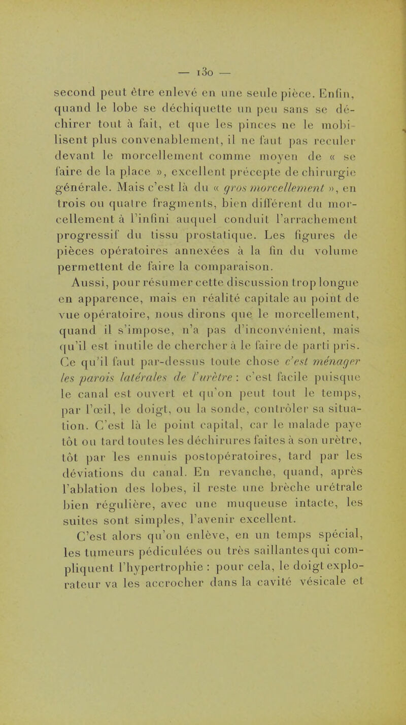 second peut èlre enlevé en une seule pièce. Knfin, quand le lobe se déchiquelle un peu sans se dé- chirer tout à fait, et que les pinces ne le mobi- lisent plus convenablement, il ne faut pas reculer devant le morcellement comme moyen de « se i'aire de la place », excellent précepte de chirurgie g'énéralc. Mais c'est là du « gros morcellement », en trois ou (|ualre fragments, bien différent du mor- cellement à l'inlini auquel conduit l'arracliement progressif du tissu prostati(jue. Les figures de pièces opératoires annexées à la fin du volume permettent de faire la comparaison. Aussi, pour résumer cette discussion trop longue en apparence, mais en réalité capitale au point de vue opératoire, nous dirons que le morcellement, quand il s'impose, n'a pas d'inconvénient, mais (|u'il est inutile de cherchera le faire de parti pris. Ce qu'il faut par-dessus toute chose c'est ménager les parois latérales de l'urètre : c'est facile puisque le canal est ouvert et (ju'on j)eut tout le temps, par l'œil, le doigt, ou la sonde, contrôler sa situa- tion. C'est là le point capital, car le malade paye tôt ou tard toutes les déchirures faites à son urètre, tôt par les ennuis postopératoires, tard par les déviations du canal. En revanche, quand, après l'ablation des lobes, il reste une brèche urétrale bien régulière, avec une muqueuse intacte, les suites sont simples, l'avenir excellent. C'est alors qu'on enlève, en un temps spécial, les tumeurs pédiculées ou très saillantes qui com- pliquent l'hypertrophie : pour cela, le doigt explo- rateur va les accrocher dans la cavité vésicale et