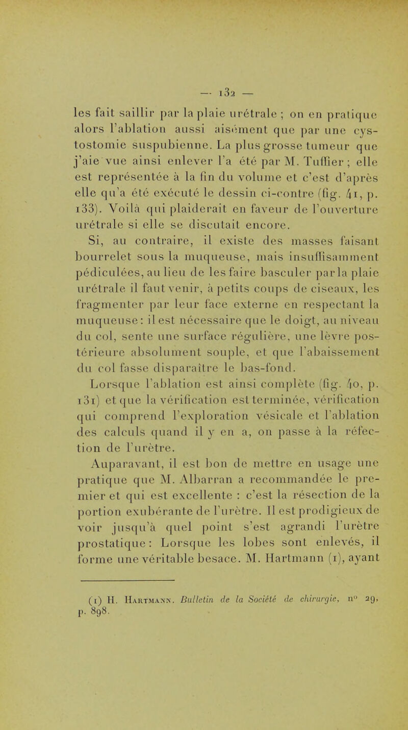 les fait saillir par la plaie iiréti-ale ; on en pratique alors l'ablation aussi aisi'unenl que par une cys- tostomie suspubienne. La plus grosse tumeur que j'aie vue ainsi enlever l'a été par M. Tuilier; elle est représentée à la fin du volume et c'est d'après elle qu'a été exécuté le dessin ci-contre (fig. ^i, p. i33). Voilà qui plaiderait en faveur de l'ouverture urétrale si elle se discutait encore. Si, au contraire, il existe des masses faisant bourrelet sous la muqueuse, mais insullisaininent pédiculées, au lieu de les faire basculer parla plaie urétrale il faut venir, à petits coups de ciseaux, les fragmenter par leur face externe en respectant la muqueuse: il est nécessaire que le doigt, au niveau du col, sente une surface régulière, une lèvre pos- térieure absolument souple, et que l'abaissement du col fasse disparaître le bas-fond. Lorsque l'ablation est ainsi complète (fig. /|0, p. i3i) etque la vérification est terminée, vérification qui comprend l'exploration vésicale et l'ablation des calculs quand il y en a, on passe à la réfec- tion de l'urètre. Auparavant, il est bon de mettre en usage une pratique que M. Albarran a recommandée le pre- mier et qui est excellente : c'est la résection de la portion exubérante de l'urètre. Il est prodigieux de voir jusqu'à quel point s'est agrandi l'urètre prostatique : Lorsque les lobes sont enlevés, il forme une véritable besace. M. Hartmann (i), ayant (i) II. Hartmann. Dullelin de la Société de chirurgie, n 29, p. 898.