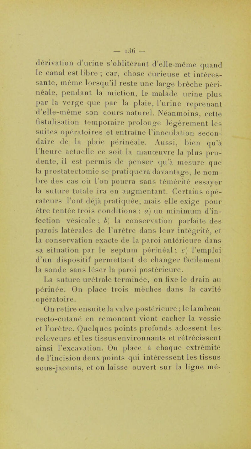 — i;-)G - dérivation d'urine s'oblitérant d'elle-même quand le canal est libre ; car, chose curieuse et intéres- sante, môme lorsqu'il reste une large brèche péri- néale, pendant la miction, le malade urine plus par la verge que par la plaie, l'urine reprenant d'elle-même son cours naturel. Néanmoins, cette fistulisation temporaire prolonge légèrement les suites opératoires et entraîne l'inoculation secon- daire de la plaie périnéale. Aussi, bien qu'à l'heure actuelle ce soit la manœuvre la plus pru- dente, il est permis de penser qu'à mesure que la proslatectomie se pratiquera davantage, le nom- bre des cas où l'on pourra sans témérité essayer la suture totale ira en augmentant. Certains opé- rateurs l'ont déjà pratiquée, mais elle exige pour être tentée trois conditions : a) un minimum d'in- fection vésicale ; b) la conservation parfaite des parois latérales de l'urètre dans leur intégrité, et la conservation exacte de la paroi antérieure dans sa situation par le septum périnéal ; c) l'emploi d'un dispositif permettant de changer facilement la sonde sans léser la paroi postérieure. La suture urétrale terminée, on fixe le drain au périnée. On place trois mèches dans la cavité opératoire. On retire ensuite la valve postérieure ; le lambeau recto-cutané en remontant vient cacher la vessie et l'urètre. Quelques points profonds adossent les releveurs et les tissus environnants et rétrécissent ainsi l'excavalion. On place à chaque extrémité de l'incision deux points qui intéressent les tissus sous-jacents, et on laisse ouvert sur la ligne mé-