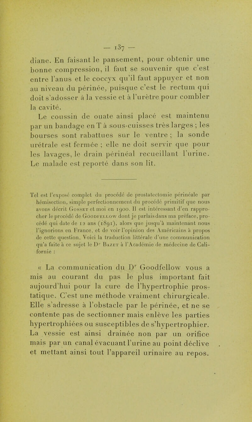 cliane. En faisant le pansement, pour oblenir une bonne compression, il faut se souvenir que c'est entre l'anus et le coccyx qu'il faut appuyer et non au niveau du périnée, puisque c'est le rectum qui doit s'adosser à la vessie et à l'urètre pour combler la cavité. Le coussin de ouate ainsi placé est maintenu par un bandage en T à sous-cuisses très larges ; les bourses sont rabattues sur le ventre ; la sonde urétrale est fermée ; elle ne doit servir que pour les lavages, le drain périnéal recueillant l'urine. Le malade est reporté dans son lit. Tel est l'exposé complet du procède de prostateclomie périnéalc par hcmiseclion, simple pcrfectionncmeiil du procédé primitif que nous avons décrit Gosset et moi en igoo. Il est intéressant d'en rappro- cher le procédé de Goodfei.low dont je parlais dans ma préface, pro- cédé qui date de 12 ans (1891), alors que jusqu'à maintenant nous l'ignorions en France, et de voir l'opinion des Américains à propos de cette question. Voici la traduction littérale d'une communication qu'a faite à ce sujet le D' Baze t à l'Académie de médecine de Cali- fornie : « La communication du D Goodfellow vous a mis au courant du pas le plus important fait aujourd'hui pour la cure de l'hypertrophie pros- tatique. C'est une méthode vraiment chirurgicale. Elle s'adresse à l'obstacle par le périnée, et ne se contente pas de sectionner mais enlève les parties hypertrophiées ou susceptibles de s'hypertrophier. La vessie est ainsi drainée non par un orifice mais par un canal évacuant l'urine au point déclive et mettant ainsi tout l'appareil urinaire au repos.