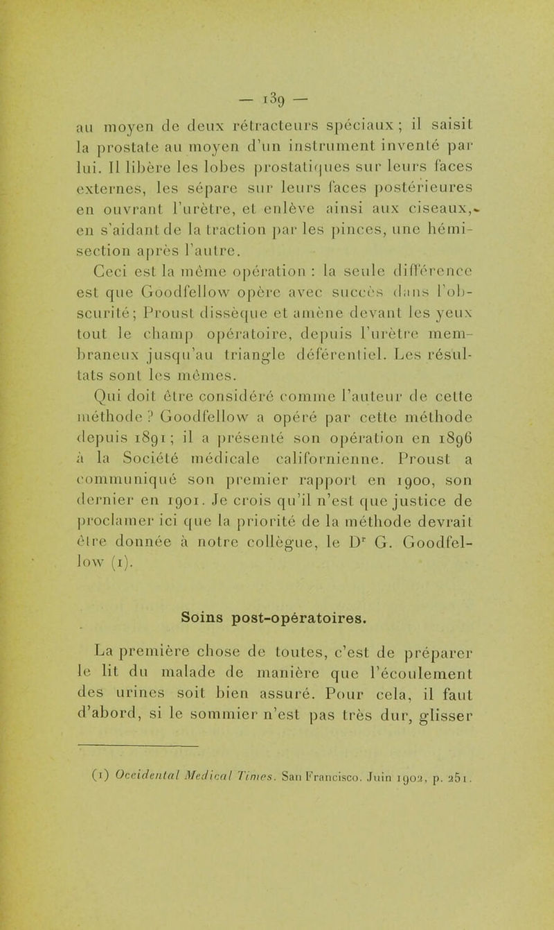 au moyen de deux rétracteurs spéciaux; il saisit la prostate au moyen d'un instrument inventé par lui. Il libère les lobes prostalif|ues sur leurs faces externes, les sépare sur leurs laces postérieures en ouvrant l'urètre, et enlève ainsi aux ciseaux,* en s'aidantde la traction par les pinces, une hémi- section après l'autre. Ceci est la môme opération : la seule difrércncc est que Goodfellow opère avec succès dans Tob- scurité; Proust dissèque et amène devant les yeux tout le champ opératoire, depuis l'urètre mem- braneux jusqu'au triangle déférenliel. Les résul- tats sont les mômes. Qui doit être considéré comme l'auteur de cette méthode ? Goodfellow a opéré par cette méthode depuis 1891; il a [présenté son opération en 1896 à la Société médicale californienne. Proust a communiqué son premier rapport en 1900, son dernier en 1901. Je crois qu'il n'est que justice de proclamer ici que la priorité de la méthode devrait ôlre donnée à notre collègue, le D' G. Goodfel- low (i). Soins post-opératoires. La première chose de toutes, c'est de préparer le lit du malade de manière que l'écoulement des urines soit bien assuré. Pour cela, il faut d'abord, si le sommier n'est pas très dur, glisser (i) Occidental Médical Timos. San Francisco. Jnin 1902, p. aSi.