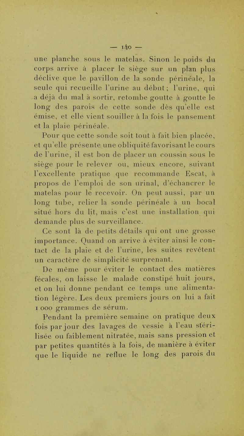 une planche sous le matelas. Sinon le poids du corps arrive à placer le siège sur un plan plus déclive que le pavillon de la sonde périnéale, la seule qui recueille l'urine au début; l'urine, qui a déjà du mal à sortir, retombe goutte à goutte le long des parois de cette sonde dès qu'elle est émise, et elle vient souiller à la fois le pansement et la plaie périnéale. Pour que cette sonde soit tout à fait bien placée, et qu'elle présente une obliquité favorisant le cours de l'urine, il est bon de placer un coussin sous le siège pour le relever ou, mieux encore, suivant l'excellente pratique que recommande Escat, à propos de l'emploi de son urinai, d'échancrer le matelas pour le recevoir. On peut aussi, par un long tube, relier la sonde périnéale à un bocal situé hors du lit, mais c'est une installation qui demande plus de surveillance. Ce sont là de petits détails qui ont une grosse importance. Quand on arrive à éviter ainsi le con- tact de la plaie et de l'urine, les suites revêtent un caractère de simplicité surprenant. De même pour éviter le contact des matières fécales, on laisse le malade constipé huit jours, et on lui donne pendant ce temps une alimenta- tion légère. Les deux premiers jours on lui a fait I ooo grammes de sérum. Pendant la première semaine on pratique deux fois par jour des lavages de vessie à l'eau stéri- lisée ou faiblement nitratée, mais sans pression et par petites quantités à la fois, de manière à éviter que le liquide ne reflue le long des parois du