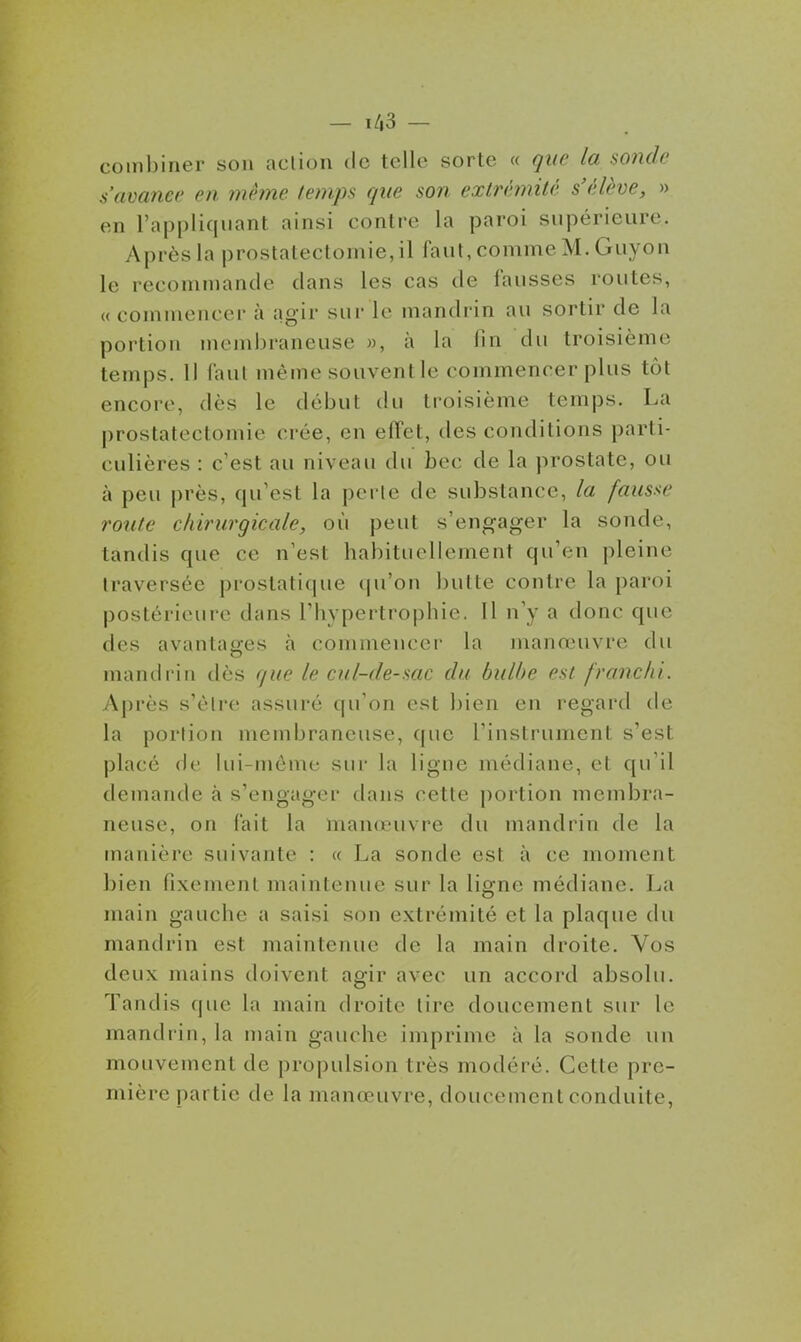 — ï/,3 — coinl)iner son acliou de telle sorte « que la sonde s'avance en mhne temps que son extrémité s'élève, » en l'appliquant ainsi contre la paroi supérieure. Après la prostatectomie,il faut, comme M. Guyon le recommande dans les cas de fausses routes, « commencer à agir sur le mandrin au sortir de la portion meml)raneuse », à la fin du troisième temps. Il faut même souvent le commencer plus tôt encore, dès le début du troisième temps. La prostatectomie crée, en effet, des conditions parti- culières : c'est au niveau du bec de la prostate, ou à peu près, qu'est la perle de substance, la fausse route chirurgicale, où peut s'engager la sonde, tandis que ce n'est habituellement qu'en pleine traversée prostatique qu'on butte contre la paroi postérieure dans l'hypertrophie. Il n'y a donc que des avantages à commencer la manœuvre du mandrin dès que le cul-de-sac du bulbe est franchi. Ajirès s'être assuré qu'on est bien en regard de la portion membraneuse, que l'instrument s'est placé de lui-môme sur la ligne médiane, et qu'il demande à s'engager dans cette portion membra- neuse, on fait la manœuvre du mandrin de la manière suivante : « La sonde est à ce moment bien fixement maintenue sur la ligne médiane. La main gauche a saisi son extrémité et la plaque du mandrin est maintenue de la main droite. Vos deux mains doivent agir avec un accord absolu. Tandis que la main droite lire doucement sur le mandrin, la main gauche imprime à la sonde un mouvement de propulsion très modéré. Cette pre- mière partie de la manœuvre, doucement conduite,