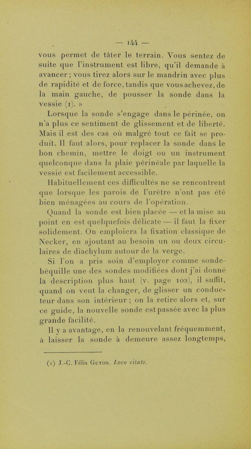 — ^[^tx — vous permet de tâler le terrain. Vous sentez de suite que l'instrument est libre, qu'il demande à avancer; vous tirez alors sur le mandrin avec jjlus de rapidité et de force, tandis que vous achevez, de la main gauche, de pousser la sonde dans la vessie (i). » Lorsque la sonde s'engage dans le périnée, on n'a plus ce sentiment de glissement et de liberté. Mais il est des cas où malgré tout ce fait se pro- duit. Il faut alors, pour replacer la sonde dans le bon chemin, mettre le doigt ou un instrument quelconque dans la plaie périnéale par laquelle la vessie est facilement accessible. Habituellement ces difficultés ne se rencontrent que lorsque les parois de l'urètre n'ont pas été bien ménagées au cours de l'opération. Quand la sonde est bien placée — et la mise au point en est quelquefois délicate — il faut la fixer solidement. On emploiera la fixation classique de Necker, en ajoutant au besoin un ou deux circu- laires de diachylum autour de la verge. Si Ton a pris soin d'emploj^er comme sonde- béquille une des sondes modifiées dont j'ai donné la description plus haut (v. page 102), il suffît, quand on veut la changer, de glisser un conduc- teur dans son intérieur ; on la retire alors et, sur ce guide, la nouvelle sonde est passée avec la plus grande facilité. Il y a avantage, en la renouvelant fréquemment, à laisser la sonde à demeure assez longtemps, (1) J.-C. l'élix GcYon. Loco cilaio.